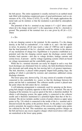 Generation of high voltages 25
the belt passes. The entire equipment is usually enclosed in an earthed metal
tank filled with insulating compressed gases of good performance such as air,
mixtures of N2 –CO2, Freon 12 (CCl2, F2) or SF6. For simple applications the
metal tank can be omitted, so that the insulation is provided by atmospheric
air only.
The potential of the h.v. terminal at any instant is V D Q/C above earth,
where Q is the charge stored and C is the capacitance of the h.v. electrode to
ground. The potential of the terminal rises at a rate given by dV/dt D I/C,
where
I D O
Sb 2.13
is the net charging current to the terminal. In this equation, O
S is the charge
density at the belt in coulombs/m2
, b its width in m, and v the belt speed
in m/sec. In practice, dV/dt may reach a value of 1 MV/sec and it appears
that the final potential of the h.v. electrode would be infinite in the absence
of any mechanism of charge loss. Equilibrium is in practice established at a
potential such that the charging current equals the discharge current which
includes load currents – also due to voltage dividers, leakage currents and
corona losses, if present – and by voltage regulating systems which are based
on voltage measurement and the controllable spray unit.
While the h.v. terminal electrode can easily be shaped in such a way that
local discharges are eliminated from its surface, the field distribution between
this electrode and earth along the fast moving belt is of greatest importance.
The belt, therefore, is placed within properly shaped field grading rings, the
grading of which is provided by resistors and sometimes additional corona
discharge elements.
The lower spray unit, shown in Fig. 2.8, may consist of a number of needles
connected to the controllable d.c. source so that the discharge between the
points and the belt is maintained. The collector needle system is placed near
the point where the belt enters the h.v. terminal.
A self-inducing arrangement is commonly used for spraying on the down-
going belt charges of polarity opposite to that of the h.v. terminal. The rate of
charging of the terminal, for a given speed of the belt, is therefore doubled. To
obtain a self-charging system, the upper pulley is connected to the collector
needle and is therefore maintained at a potential higher than that of the h.v.
terminal. The device includes another system of points (shown as upper spray
points in Fig. 2.8) which is connected to the inside of the h.v. terminal and is
directed towards the pulley at the position shown. As the pulley is at a higher
positive potential, the negative charges of the corona at the upper spray points
are collected by the belt. This neutralizes any remaining positive charges on
the belt and leaves any excess negative charges which travel down with it and
are neutralized at the lower spray points.
 