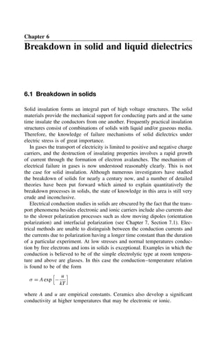 Chapter 6
Breakdown in solid and liquid dielectrics
6.1 Breakdown in solids
Solid insulation forms an integral part of high voltage structures. The solid
materials provide the mechanical support for conducting parts and at the same
time insulate the conductors from one another. Frequently practical insulation
structures consist of combinations of solids with liquid and/or gaseous media.
Therefore, the knowledge of failure mechanisms of solid dielectrics under
electric stress is of great importance.
In gases the transport of electricity is limited to positive and negative charge
carriers, and the destruction of insulating properties involves a rapid growth
of current through the formation of electron avalanches. The mechanism of
electrical failure in gases is now understood reasonably clearly. This is not
the case for solid insulation. Although numerous investigators have studied
the breakdown of solids for nearly a century now, and a number of detailed
theories have been put forward which aimed to explain quantitatively the
breakdown processes in solids, the state of knowledge in this area is still very
crude and inconclusive.
Electrical conduction studies in solids are obscured by the fact that the trans-
port phenomena besides electronic and ionic carriers include also currents due
to the slower polarization processes such as slow moving dipoles (orientation
polarization) and interfacial polarization (see Chapter 7, Section 7.1). Elec-
trical methods are unable to distinguish between the conduction currents and
the currents due to polarization having a longer time constant than the duration
of a particular experiment. At low stresses and normal temperatures conduc-
tion by free electrons and ions in solids is exceptional. Examples in which the
conduction is believed to be of the simple electrolytic type at room tempera-
ture and above are glasses. In this case the conduction–temperature relation
is found to be of the form
 D A exp


u
kT

where A and u are empirical constants. Ceramics also develop a significant
conductivity at higher temperatures that may be electronic or ionic.
 