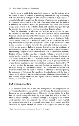 368 High Voltage Engineering: Fundamentals
As the stress in solids is increased and approaches the breakdown stress,
the current is found to increase exponentially, but does not vary so markedly
with time for steady voltage.1
* This increased current at high stresses is
generally believed to result from the injection of carriers from an electrode or
from electron multiplication in the bulk of the material or both. In addition,
if impurities or structural defects are present they may cause local allowed
energy levels (traps) in the forbidden band, and electrons may pass through
the insulator by jumping from one trap to another (hopping effect).
From the electrodes the electrons are believed to be ejected by either
the ‘Schottky’s emission effect’ or the ‘field emission effect’ (tunnelling)
discussed already in Chapter 5. Once injected into the material the electron
multiplication is thought to be analogous to that in a gas discharge. Under
certain strictly controlled experimental conditions the breakdown of solids
may therefore be accomplished by a process similar to gas breakdown. Under
normal industrial conditions, however, the same solid materials are found to
exhibit a wide range of dielectric strength, depending upon the conditions of
the environment and the method of testing. The measured breakdown voltage is
influenced by a large number of external factors such as temperature, humidity,
duration of test, whether a.c., d.c., or impulse voltage is applied, pressure
applied to the electrodes, discharges in the ambient medium, discharges in
cavities and many other factors. The fundamental mechanisms of breakdown
in solids are understood much less clearly than those in gases; nevertheless,
several distinct mechanisms have been identified and treated theoretically.2–4
In this section the presently accepted breakdown mechanisms will be
discussed briefly in a qualitative manner. No conduction mechanism will
be discussed here and the reader is referred to reference 6. Broadly speaking
the mechanism of failure and the breakdown strength changes with the time of
voltage application and for discussion purposes it is convenient to divide the
time scale of voltage application into regions in which different mechanisms
operate, as shown in Fig 6.1.
6.1.1 Intrinsic breakdown
If the material under test is pure and homogeneous, the temperature and
environmental conditions are carefully controlled, and the sample is so stressed
that there are no external discharges. With undervoltages applied for a short
time the electric strength increases up to an upper limit which is called the
intrinsic electric strength. The intrinsic strength is a property of the material
and temperature only. Experimentally the intrinsic strength is rarely reached,
but numerous attempts have been made to measure it for various materials.
To achieve the highest strength the sample is so designed that there is a high
* Superscript numbers are to references at the end of the chapter.
 