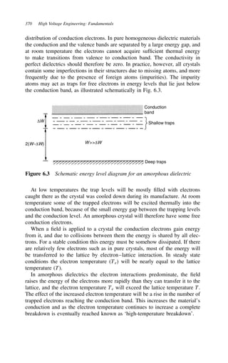 370 High Voltage Engineering: Fundamentals
distribution of conduction electrons. In pure homogeneous dielectric materials
the conduction and the valence bands are separated by a large energy gap, and
at room temperature the electrons cannot acquire sufficient thermal energy
to make transitions from valence to conduction band. The conductivity in
perfect dielectrics should therefore be zero. In practice, however, all crystals
contain some imperfections in their structures due to missing atoms, and more
frequently due to the presence of foreign atoms (impurities). The impurity
atoms may act as traps for free electrons in energy levels that lie just below
the conduction band, as illustrated schematically in Fig. 6.3.
Conduction
band
Shallow traps
Deep traps
∆W
W∆W
2(W−∆W)
Figure 6.3 Schematic energy level diagram for an amorphous dielectric
At low temperatures the trap levels will be mostly filled with electrons
caught there as the crystal was cooled down during its manufacture. At room
temperature some of the trapped electrons will be excited thermally into the
conduction band, because of the small energy gap between the trapping levels
and the conduction level. An amorphous crystal will therefore have some free
conduction electrons.
When a field is applied to a crystal the conduction electrons gain energy
from it, and due to collisions between them the energy is shared by all elec-
trons. For a stable condition this energy must be somehow dissipated. If there
are relatively few electrons such as in pure crystals, most of the energy will
be transferred to the lattice by electron–lattice interaction. In steady state
conditions the electron temperature (Te) will be nearly equal to the lattice
temperature (T).
In amorphous dielectrics the electron interactions predominate, the field
raises the energy of the electrons more rapidly than they can transfer it to the
lattice, and the electron temperature Te will exceed the lattice temperature T.
The effect of the increased electron temperature will be a rise in the number of
trapped electrons reaching the conduction band. This increases the material’s
conduction and as the electron temperature continues to increase a complete
breakdown is eventually reached known as ‘high-temperature breakdown’.
 