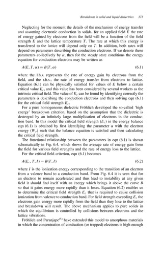 Breakdown in solid and liquid dielectrics 371
Neglecting for the moment the details of the mechanism of energy transfer
and assuming electronic conduction in solids, for an applied field E the rate
of energy gained by electrons from the field will be a function of the field
strength E and the lattice temperature T. The rate at which this energy is
transferred to the lattice will depend only on T. In addition, both rates will
depend on parameters describing the conduction electrons. If we denote these
parameters collectively by ˛, then for the steady state conditions the energy
equation for conduction electrons may be written as
AE, T, ˛ D BT, ˛ 6.1
where the l.h.s. represents the rate of energy gain by electrons from the
field, and the r.h.s., the rate of energy transfer from electrons to lattice.
Equation (6.1) can be physically satisfied for values of E below a certain
critical value Ec, and this value has been considered by several workers as the
intrinsic critical field. The value of Ec can be found by identifying correctly the
parameters ˛ describing the conduction electrons and then solving eqn (6.1)
for the critical field strength Ec.
For a pure homogeneous dielectric Fröhlich developed the so-called ‘high
energy’ breakdown criterion, based on the assumption that the dielectric is
destroyed by an infinitely large multiplication of electrons in the conduc-
tion band. In this model the critical field strength (Ec) in the energy balance
eqn (6.1) is obtained by first identifying the parameter ˛ with the electron
energy (We) such that the balance equation is satisfied and then calculating
the critical field strength.
The functional relationship between the parameters in eqn (6.1) is shown
schematically in Fig. 6.4, which shows the average rate of energy gain from
the field for various field strengths and the rate of energy loss to the lattice.
For the critical field criterion, eqn (6.1) becomes
AEc, T, I D BT, I 6.2
where I is the ionization energy corresponding to the transition of an electron
from a valence band to a conduction band. From Fig. 6.4 it is seen that for
an electron to remain accelerated and thus lead to instability at any given
field it should find itself with an energy which brings it above the curve B
so that it gains energy more rapidly than it loses. Equation (6.2) enables us
to determine the critical field strength Ec that is required to cause collision
ionization from valence to conduction band. For field strength exceeding Ec the
electrons gain energy more rapidly from the field than they lose to the lattice
and breakdown will result. The above mechanism applies to pure solids in
which the equilibrium is controlled by collisions between electrons and the
lattice vibrations.
Fröhlich and Paranjape5
have extended this model to amorphous materials
in which the concentration of conduction (or trapped) electrons is high enough
 