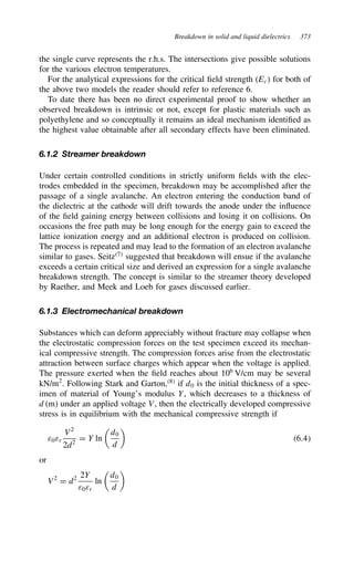 Breakdown in solid and liquid dielectrics 373
the single curve represents the r.h.s. The intersections give possible solutions
for the various electron temperatures.
For the analytical expressions for the critical field strength (Ec) for both of
the above two models the reader should refer to reference 6.
To date there has been no direct experimental proof to show whether an
observed breakdown is intrinsic or not, except for plastic materials such as
polyethylene and so conceptually it remains an ideal mechanism identified as
the highest value obtainable after all secondary effects have been eliminated.
6.1.2 Streamer breakdown
Under certain controlled conditions in strictly uniform fields with the elec-
trodes embedded in the specimen, breakdown may be accomplished after the
passage of a single avalanche. An electron entering the conduction band of
the dielectric at the cathode will drift towards the anode under the influence
of the field gaining energy between collisions and losing it on collisions. On
occasions the free path may be long enough for the energy gain to exceed the
lattice ionization energy and an additional electron is produced on collision.
The process is repeated and may lead to the formation of an electron avalanche
similar to gases. Seitz7
suggested that breakdown will ensue if the avalanche
exceeds a certain critical size and derived an expression for a single avalanche
breakdown strength. The concept is similar to the streamer theory developed
by Raether, and Meek and Loeb for gases discussed earlier.
6.1.3 Electromechanical breakdown
Substances which can deform appreciably without fracture may collapse when
the electrostatic compression forces on the test specimen exceed its mechan-
ical compressive strength. The compression forces arise from the electrostatic
attraction between surface charges which appear when the voltage is applied.
The pressure exerted when the field reaches about 106
V/cm may be several
kN/m2
. Following Stark and Garton,8
if d0 is the initial thickness of a spec-
imen of material of Young’s modulus Y, which decreases to a thickness of
d (m) under an applied voltage V, then the electrically developed compressive
stress is in equilibrium with the mechanical compressive strength if
ε0εr
V2
2d2
D Y ln

d0
d

6.4
or
V2
D d2 2Y
ε0εr
ln

d0
d

 