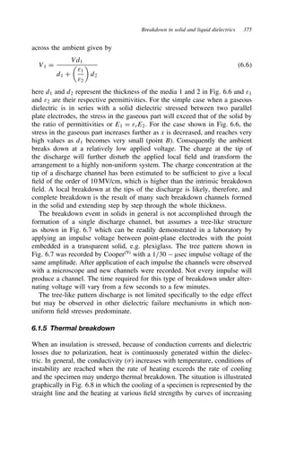 Breakdown in solid and liquid dielectrics 375
across the ambient given by
V1 D
Vd1
d1 C

ε1
ε2

d2
6.6
here d1 and d2 represent the thickness of the media 1 and 2 in Fig. 6.6 and ε1
and ε2 are their respective permittivities. For the simple case when a gaseous
dielectric is in series with a solid dielectric stressed between two parallel
plate electrodes, the stress in the gaseous part will exceed that of the solid by
the ratio of permittivities or E1 D εrE2. For the case shown in Fig. 6.6, the
stress in the gaseous part increases further as x is decreased, and reaches very
high values as d1 becomes very small (point B). Consequently the ambient
breaks down at a relatively low applied voltage. The charge at the tip of
the discharge will further disturb the applied local field and transform the
arrangement to a highly non-uniform system. The charge concentration at the
tip of a discharge channel has been estimated to be sufficient to give a local
field of the order of 10 MV/cm, which is higher than the intrinsic breakdown
field. A local breakdown at the tips of the discharge is likely, therefore, and
complete breakdown is the result of many such breakdown channels formed
in the solid and extending step by step through the whole thickness.
The breakdown event in solids in general is not accomplished through the
formation of a single discharge channel, but assumes a tree-like structure
as shown in Fig. 6.7 which can be readily demonstrated in a laboratory by
applying an impulse voltage between point-plane electrodes with the point
embedded in a transparent solid, e.g. plexiglass. The tree pattern shown in
Fig. 6.7 was recorded by Cooper9
with a 1/30  µsec impulse voltage of the
same amplitude. After application of each impulse the channels were observed
with a microscope and new channels were recorded. Not every impulse will
produce a channel. The time required for this type of breakdown under alter-
nating voltage will vary from a few seconds to a few minutes.
The tree-like pattern discharge is not limited specifically to the edge effect
but may be observed in other dielectric failure mechanisms in which non-
uniform field stresses predominate.
6.1.5 Thermal breakdown
When an insulation is stressed, because of conduction currents and dielectric
losses due to polarization, heat is continuously generated within the dielec-
tric. In general, the conductivity () increases with temperature, conditions of
instability are reached when the rate of heating exceeds the rate of cooling
and the specimen may undergo thermal breakdown. The situation is illustrated
graphically in Fig. 6.8 in which the cooling of a specimen is represented by the
straight line and the heating at various field strengths by curves of increasing
 
