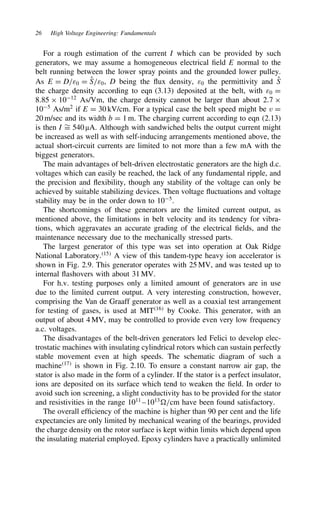 26 High Voltage Engineering: Fundamentals
For a rough estimation of the current I which can be provided by such
generators, we may assume a homogeneous electrical field E normal to the
belt running between the lower spray points and the grounded lower pulley.
As E D D/ε0 D O
S/ε0, D being the flux density, ε0 the permittivity and O
S
the charge density according to eqn (3.13) deposited at the belt, with ε0 D
8.85 ð 1012
As/Vm, the charge density cannot be larger than about 2.7 ð
105
As/m2
if E D 30 kV/cm. For a typical case the belt speed might be v D
20 m/sec and its width b D 1 m. The charging current according to eqn (2.13)
is then I ¾
D 540 µA. Although with sandwiched belts the output current might
be increased as well as with self-inducing arrangements mentioned above, the
actual short-circuit currents are limited to not more than a few mA with the
biggest generators.
The main advantages of belt-driven electrostatic generators are the high d.c.
voltages which can easily be reached, the lack of any fundamental ripple, and
the precision and flexibility, though any stability of the voltage can only be
achieved by suitable stabilizing devices. Then voltage fluctuations and voltage
stability may be in the order down to 105
.
The shortcomings of these generators are the limited current output, as
mentioned above, the limitations in belt velocity and its tendency for vibra-
tions, which aggravates an accurate grading of the electrical fields, and the
maintenance necessary due to the mechanically stressed parts.
The largest generator of this type was set into operation at Oak Ridge
National Laboratory.15
A view of this tandem-type heavy ion accelerator is
shown in Fig. 2.9. This generator operates with 25 MV, and was tested up to
internal flashovers with about 31 MV.
For h.v. testing purposes only a limited amount of generators are in use
due to the limited current output. A very interesting construction, however,
comprising the Van de Graaff generator as well as a coaxial test arrangement
for testing of gases, is used at MIT16
by Cooke. This generator, with an
output of about 4 MV, may be controlled to provide even very low frequency
a.c. voltages.
The disadvantages of the belt-driven generators led Felici to develop elec-
trostatic machines with insulating cylindrical rotors which can sustain perfectly
stable movement even at high speeds. The schematic diagram of such a
machine17
is shown in Fig. 2.10. To ensure a constant narrow air gap, the
stator is also made in the form of a cylinder. If the stator is a perfect insulator,
ions are deposited on its surface which tend to weaken the field. In order to
avoid such ion screening, a slight conductivity has to be provided for the stator
and resistivities in the range 1011
–1013
/cm have been found satisfactory.
The overall efficiency of the machine is higher than 90 per cent and the life
expectancies are only limited by mechanical wearing of the bearings, provided
the charge density on the rotor surface is kept within limits which depend upon
the insulating material employed. Epoxy cylinders have a practically unlimited
 