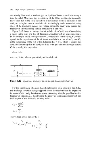 382 High Voltage Engineering: Fundamentals
are usually filled with a medium (gas or liquid) of lower breakdown strength
than the solid. Moreover, the permittivity of the filling medium is frequently
lower than that of the solid insulation, which causes the field intensity in the
cavity to be higher than in the dielectric. Accordingly, under normal working
stress of the insulation system the voltage across the cavity may exceed the
breakdown value and may initiate breakdown in the void.
Figure 6.12 shows a cross-section of a dielectric of thickness d containing
a cavity in the form of a disc of thickness t, together with an analogue circuit.
In the analogue circuit the capacitance Cc corresponds to the cavity, Cb corre-
sponds to the capacitance of the dielectric which is in series with Cc, and Ca
is the capacitance of the rest of the dielectric. For t − d, which is usually the
case, and assuming that the cavity is filled with gas, the field strength across
Cc is given by the expression
Ec D εrEa
where εr is the relative permittivity of the dielectric.
A
d
t
Cb
Cc Vc
Ca Va
Figure 6.12 Electrical discharge in cavity and its equivalent circuit
For the simple case of a disc-shaped dielectric in solid shown in Fig. 6.12,
the discharge inception voltage applied across the dielectric can be expressed
in terms of the cavity breakdown stress. Assuming that the gas-filled cavity
breakdown stress is Ecb, then treating the cavity as series capacitance with the
healthy part of the dielectric we may write
Cb D
ε0εrA
d  t
Cc D
ε0A
t
.
The voltage across the cavity is
Vc D
Cb
Cc C Cb
Va D
Va
1 C
1
εr

d
t
 1
.
 