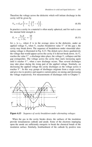 Breakdown in solid and liquid dielectrics 383
Therefore the voltage across the dielectric which will initiate discharge in the
cavity will be given by
Vai D Ecbt 1 C
1
εr

d
t
 1

. 6.10
In practice a cavity in a material is often nearly spherical, and for such a case
the internal field strength is
Ec D
3εrE
εrc C 2εr
D
3E
2
6.11
for εr × εrc, where E is in the average stress in the dielectric, under an
applied voltage Va when Vc reaches breakdown value VC
of the gap t, the
cavity may break down. The sequence of breakdowns under sinusoidal alter-
nating voltage is illustrated in Fig. 6.13. The dotted curve shows qualitatively
the voltage that would appear across the cavity if it did not break down. As Vc
reaches the value VC
, a discharge takes place, the voltage Vc collapses and the
gap extinguishes. The voltage across the cavity then starts increasing again
until it reaches VC
, when a new discharge occurs. Thus several discharges
may take place during the rising part of the applied voltage. Similarly, on
decreasing the applied voltage the cavity discharges as the voltage across it
reaches V
. In this way groups of discharges originate from a single cavity
and give rise to positive and negative current pulses on raising and decreasing
the voltage respectively. For measurements of discharges refer to Chapter 7.
Va
Vc
i
t
V −
V +
Figure 6.13 Sequence of cavity breakdown under alternating voltages
When the gas in the cavity breaks down, the surfaces of the insulation
provide instantaneous cathode and anode. Some of the electrons impinging
upon the anode are sufficiently energetic to break the chemical bonds of the
insulation surface. Similarly, bombardment of the cathode by positive ions
 