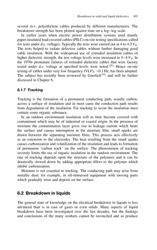 Breakdown in solid and liquid dielectrics 385
several m.v. polyethylene cables produced by different manufacturers. The
breakdown strength has been plotted against time on a log–log scale.
In earlier years when electric power distribution systems used mainly
paper-insulated lead-covered cables (PILC) on-site testing specifications called
for tests under d.c. voltages. Typically the tests were carried out at 4 to 4.5 V0.
The tests helped to isolate defective cables without further damaging good
cable insulation. With the widespread use of extruded insulation cables of
higher dielectric strength, the test voltage levels were increased to 5–8 V0. In
the 1970s premature failures of extruded dielectric cables that were factory
tested under d.c. voltage at specified levels were noted.26
Hence on-site
testing of cables under very low frequency (VLF), ¾0.1 Hz, has been adopted.
The subject has recently been reviewed by Gnerlich10
and will be further
discussed in Chapter 8.
6.1.7 Tracking
Tracking is the formation of a permanent conducting path, usually carbon,
across a surface of insulation and in most cases the conduction path results
from degradation of the insulation. For tracking to occur the insulation must
contain some organic substance.
In an outdoor environment insulation will in time become covered with
contaminant which may be of industrial or coastal origin. In the presence of
moisture the contamination layer gives rise to leakage current which heats
the surface and causes interruption in the moisture film; small sparks are
drawn between the separating moisture films. This process acts effectively
as an extension to the electrodes. The heat resulting from the small sparks
causes carbonization and volatilization of the insulation and leads to formation
of permanent ‘carbon track’ on the surface. The phenomenon of tracking
severely limits the use of organic insulation in the outdoor environment. The
rate of tracking depends upon the structure of the polymers and it can be
drastically slowed down by adding appropriate fillers to the polymer which
inhibit carbonization.
Moisture is not essential to tracking. The conducting path may arise from
metallic dust; for example, in oil-immersed equipment with moving parts
which gradually wear and deposit on the surface.
6.2 Breakdown in liquids
The general state of knowledge on the electrical breakdown in liquids is less
advanced than is in case of gases or even solids. Many aspects of liquid
breakdown have been investigated over the last decades, but the findings
and conclusions of the many workers cannot be reconciled and so produce
 