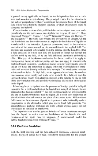 386 High Voltage Engineering: Fundamentals
a general theory applicable to liquids, as the independent data are at vari-
ance and sometimes contradictory. The principal reason for this situation is
the lack of comprehensive theory concerning the physical basis of the liquid
state which would form the skeleton structure in which observations could be
compared and related.
Comprehensive reviews of the published data on the subject have been made
periodically and the more recent ones include the reviews of Lewis,11
Shar-
baugh and Watson,12
Swann,13
Kok,14
Krasucki,15
Zaky and Hawley,16
and Gallagher.17
The work falls broadly into two schools of thought. On the
one hand there are those who attempt to explain the breakdown of liquids on
a model which is an extension of gaseous breakdown, based on the avalanche
ionization of the atoms caused by electron collision in the applied field. The
electrons are assumed to be ejected from the cathode into the liquid by either
a field emission, in which case they are assumed to tunnel out through the
surface aided by the field, or by the field enhanced thermionic (Schottky’s)
effect. This type of breakdown mechanism has been considered to apply to
homogeneous liquids of extreme purity, and does not apply to commercially
exploited liquid insulation. Conduction studies in highly pure liquids showed
that at low fields the conduction is largely ionic due to dissociation of impu-
rities and increases linearly with the field strength. This conduction saturates
at intermediate fields. At high field, as we approach breakdown, the conduc-
tion increases more rapidly and tends to be unstable. It is believed that this
increased current results from electron emission at the cathode by one or both
of the above mechanisms, and possibly by field aided dissociation of molecules
in the liquid.
It has long been recognized that the presence of foreign particles in liquid
insulation has a profound effect on the breakdown strength of liquids. In one
approach it has been postulated14
that the suspended particles are polarizable
and are of higher permittivity than the liquid. As a result they experience an
electrical force directed towards the place of maximum stress. With uniform
field electrodes the movement of particles is presumed to be initiated by surface
irregularities on the electrodes, which give rise to local field gradients. The
accumulation of particles continues and tends to form a bridge across the gap
which leads to initiation of breakdown.
The impurities can also be gaseous bubbles of lower breakdown strength
than the liquid, in which case on breakdown of the bubble the total
breakdown of the liquid may be triggered. A mathematical model for
bubble breakdown has been proposed by Kao.18
6.2.1 Electronic breakdown
Both the field emission and the field-enhanced thermionic emission mech-
anisms discussed earlier have been considered responsible for the current
 