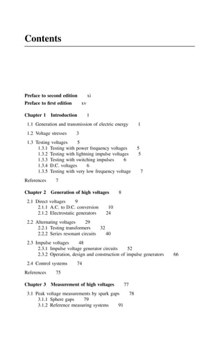 Contents
Preface to second edition xi
Preface to first edition xv
Chapter 1 Introduction 1
1.1 Generation and transmission of electric energy 1
1.2 Voltage stresses 3
1.3 Testing voltages 5
1.3.1 Testing with power frequency voltages 5
1.3.2 Testing with lightning impulse voltages 5
1.3.3 Testing with switching impulses 6
1.3.4 D.C. voltages 6
1.3.5 Testing with very low frequency voltage 7
References 7
Chapter 2 Generation of high voltages 8
2.1 Direct voltages 9
2.1.1 A.C. to D.C. conversion 10
2.1.2 Electrostatic generators 24
2.2 Alternating voltages 29
2.2.1 Testing transformers 32
2.2.2 Series resonant circuits 40
2.3 Impulse voltages 48
2.3.1 Impulse voltage generator circuits 52
2.3.2 Operation, design and construction of impulse generators 66
2.4 Control systems 74
References 75
Chapter 3 Measurement of high voltages 77
3.1 Peak voltage measurements by spark gaps 78
3.1.1 Sphere gaps 79
3.1.2 Reference measuring systems 91
 