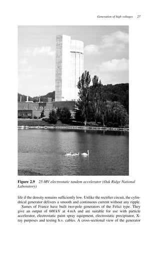 Generation of high voltages 27
Figure 2.9 25-MV electrostatic tandem accelerator (Oak Ridge National
Laboratory)
life if the density remains sufficiently low. Unlike the rectifier circuit, the cylin-
drical generator delivers a smooth and continuous current without any ripple.
Sames of France have built two-pole generators of the Felici type. They
give an output of 600 kV at 4 mA and are suitable for use with particle
accelerator, electrostatic paint spray equipment, electrostatic precipitator, X-
ray purposes and testing h.v. cables. A cross-sectional view of the generator
 