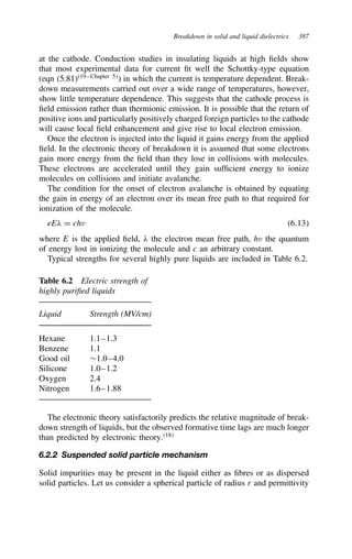 Breakdown in solid and liquid dielectrics 387
at the cathode. Conduction studies in insulating liquids at high fields show
that most experimental data for current fit well the Schottky-type equation
(eqn (5.81)19–Chapter 5
) in which the current is temperature dependent. Break-
down measurements carried out over a wide range of temperatures, however,
show little temperature dependence. This suggests that the cathode process is
field emission rather than thermionic emission. It is possible that the return of
positive ions and particularly positively charged foreign particles to the cathode
will cause local field enhancement and give rise to local electron emission.
Once the electron is injected into the liquid it gains energy from the applied
field. In the electronic theory of breakdown it is assumed that some electrons
gain more energy from the field than they lose in collisions with molecules.
These electrons are accelerated until they gain sufficient energy to ionize
molecules on collisions and initiate avalanche.
The condition for the onset of electron avalanche is obtained by equating
the gain in energy of an electron over its mean free path to that required for
ionization of the molecule.
eE( D chv 6.13
where E is the applied field, ( the electron mean free path, hv the quantum
of energy lost in ionizing the molecule and c an arbitrary constant.
Typical strengths for several highly pure liquids are included in Table 6.2.
Table 6.2 Electric strength of
highly purified liquids
Liquid Strength (MV/cm)
Hexane 1.1–1.3
Benzene 1.1
Good oil ¾1.0–4.0
Silicone 1.0–1.2
Oxygen 2.4
Nitrogen 1.6–1.88
The electronic theory satisfactorily predicts the relative magnitude of break-
down strength of liquids, but the observed formative time lags are much longer
than predicted by electronic theory.18
6.2.2 Suspended solid particle mechanism
Solid impurities may be present in the liquid either as fibres or as dispersed
solid particles. Let us consider a spherical particle of radius r and permittivity
 