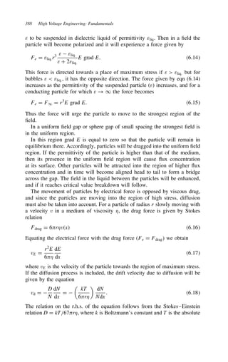 388 High Voltage Engineering: Fundamentals
ε to be suspended in dielectric liquid of permittivity εliq. Then in a field the
particle will become polarized and it will experience a force given by
Fe D εliq.r3 ε  εliq.
ε C 2εliq.
E grad E. 6.14
This force is directed towards a place of maximum stress if ε  εliq. but for
bubbles ε  εliq., it has the opposite direction. The force given by eqn (6.14)
increases as the permittivity of the suspended particle (ε) increases, and for a
conducting particle for which ε ! 1 the force becomes
Fe D F1 D r3
E grad E. 6.15
Thus the force will urge the particle to move to the strongest region of the
field.
In a uniform field gap or sphere gap of small spacing the strongest field is
in the uniform region.
In this region grad E is equal to zero so that the particle will remain in
equilibrium there. Accordingly, particles will be dragged into the uniform field
region. If the permittivity of the particle is higher than that of the medium,
then its presence in the uniform field region will cause flux concentration
at its surface. Other particles will be attracted into the region of higher flux
concentration and in time will become aligned head to tail to form a bridge
across the gap. The field in the liquid between the particles will be enhanced,
and if it reaches critical value breakdown will follow.
The movement of particles by electrical force is opposed by viscous drag,
and since the particles are moving into the region of high stress, diffusion
must also be taken into account. For a particle of radius r slowly moving with
a velocity v in a medium of viscosity ,, the drag force is given by Stokes
relation
Fdrag D 6-r,vx 6.16
Equating the electrical force with the drag force (Fe D Fdrag) we obtain
vE D
r2
E
6-,
dE
dx
6.17
where vE is the velocity of the particle towards the region of maximum stress.
If the diffusion process is included, the drift velocity due to diffusion will be
given by the equation
vd D 
D
N
dN
dx
D 

kT
6-r,

dN
Ndx
. 6.18
The relation on the r.h.s. of the equation follows from the Stokes–Einstein
relation D D kT/67-r,, where k is Boltzmann’s constant and T is the absolute
 