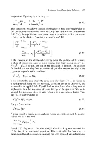 Breakdown in solid and liquid dielectrics 389
temperature. Equating vE with vd gives
r2
6-r,
E
dE
dx
D 

kT
6-r,rN

dN
dx
. 6.19
This introduces breakdown strength dependence in time on concentration of
particles N, their radii and the liquid viscosity. The critical value of transverse
field Ex, the equilibrium value above which breakdown will occur sooner
or later, can be obtained from integration of eqn (6.19).
r2
E2
2
EDEx
EDE1
D


kT
r
ln N
NDNx
NDN1
Nx
N1
D exp r3
fE2
x  E2
1g
2kT
. 6.20
If the increase in the electrostatic energy when the particles drift towards
a place of maximum stress is much smaller than their kinetic energy, i.e.
r3

E2
x  E2
1

− 2kT, the life of the insulation is infinite. The criterion
for breakdown resulting from movement of particles towards the high stress
region corresponds to the condition
r3

E2
x  E2
1

D 2kT. 6.21
If we consider the case where the initial non-uniformity of field is caused by
a hemispherical hump on the electrode, discussed earlier in Chapter 4, and
assume that an applied field E0 will lead to breakdown after a long time of
application, then the maximum stress at the tip of the sphere is 3E0, or in
general the maximum stress is gE0, where g is a geometrical factor. Then
eqn (6.21) can be written as
r3
[g2
 1]E2
0 D 1
4
kT. 6.22
For g D 3 we obtain
r3
E2
0 D 1
4 kT. 6.23
A more complete theory gives a relation which takes into account the permit-
tivities and is of the form
ε  εliq.
ε C 2εliq.
r2
E2
0 D
1
4
kT.
Equation (6.23) gives a breakdown strength E0 after a long time as a function
of the size of the suspended impurities. This relationship has been checked
experimentally and reasonable agreement has been obtained with calculations.
 