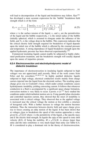 Breakdown in solid and liquid dielectrics 391
will lead to decomposition of the liquid and breakdown may follow. Kao18
has developed a more accurate expression for the ‘bubble’ breakdown field
strength which is of the form
E0 D
1
ε1  ε2

2-2ε1 C ε2
r
-
4

Vb
2rE0

 1
1/2
6.25
where  is the surface tension of the liquid, ε1 and ε2 are the permittivities
of the liquid and the bubble respectively, r is the initial radius of the bubble
(initially spherical, which is assumed to elongate under the influence of the
field), and Vb is the voltage drop in the bubble. This expression indicates that
the critical electric field strength required for breakdown of liquid depends
upon the initial size of the bubble which is affected by the external pressure
and temperature. A strong dependence of liquid breakdown strength upon the
applied hydrostatic pressure has been observed experimentally.22
Commercial insulating liquids cannot readily be subjected to highly elabo-
rated purification treatment, and the breakdown strength will usually depend
upon the nature of impurities present.
6.2.4 Electroconvection and electrohydrodynamic model of
dielectric breakdown
The importance of electroconvection in insulating liquids subjected to high
voltages was not appreciated until recently. Most of the work comes from
Felici and his coworkers.19,20,21,22
In highly purified dielectric liquids
subjected to high voltage, electrical conduction results mainly from charge
carriers injected into the liquid from the electrode surface. The resulting space
charge gives rise to Coulomb’s force, which under certain conditions causes
hydrodynamic instability yielding convecting current. It follows that whenever
conduction in a fluid is accompanied by a significant space charge formation,
convection motion is very likely to occur. Lacroix et al.19
have studied the
conditions under which turbulent motion sets in. Using parallel plate electrodes
and controlled injection current, they showed that the onset of instability is
associated with a critical voltage. They observed that as the applied voltage
is increased near the critical voltage the motion at first exhibits a structure
of hexagonal cells. With a further increase in voltage the motion becomes
turbulent. Thus the interaction between electric field and space charge gives
rise to forces creating an eddy motion of the liquid. It has been shown that
at voltages close to breakdown the speed of this motion approaches a value
given by
p
ε/0/E where ε is the permittivity of the liquid, 0 the specific mass
and E the electric field strength. In liquids the ratio of this speed to ionic drift
velocity (KE), K being the mobility, M D
p
ε/0/K, is always larger than
unity and the ratio sometimes is very much larger than unity (see Table 6.3).
M is considered to play a dominant role in the theory of electroconvection.
 