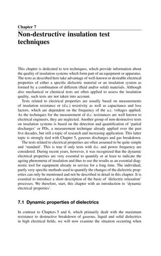 Chapter 7
Non-destructive insulation test
techniques
This chapter is dedicated to test techniques, which provide information about
the quality of insulation systems which form part of an equipment or apparatus.
The tests as described here take advantage of well-known or desirable electrical
properties of either a specific dielectric material or an insulation system as
formed by a combination of different (fluid and/or solid) materials. Although
also mechanical or chemical tests are often applied to assess the insulation
quality, such tests are not taken into account.
Tests related to electrical properties are usually based on measurements
of insulation resistance or (d.c.) resistivity as well as capacitance and loss
factors, which are dependent on the frequency of the a.c. voltages applied.
As the techniques for the measurement of d.c. resistances are well known to
electrical engineers, they are neglected. Another group of non-destructive tests
on insulation systems is based on the detection and quantification of ‘partial
discharges’ or PDs, a measurement technique already applied over the past
five decades, but still a topic of research and increasing application. This latter
topic is strongly tied with Chapter 5, gaseous discharges and gas breakdown.
The tests related to electrical properties are often assumed to be quite simple
and ‘standard’. This is true if only tests with d.c. and power frequency are
considered. During recent years, however, it was recognized that the dynamic
electrical properties are very essential to quantify or at least to indicate the
ageing phenomena of insulation and thus to use the results as an essential diag-
nostic tool for equipment already in service for a long time. The individual,
partly very specific methods used to quantify the changes of the dielectric prop-
erties can only be mentioned and not be described in detail in this chapter. It is
essential to introduce a short description of the basic of ‘dielectric relaxation’
processes. We therefore, start, this chapter with an introduction to ‘dynamic
electrical properties’.
7.1 Dynamic properties of dielectrics
In contrast to Chapters 5 and 6, which primarily dealt with the maximum
resistance to destructive breakdown of gaseous, liquid and solid dielectrics
in high electrical fields, we will now examine the situation occurring when
 