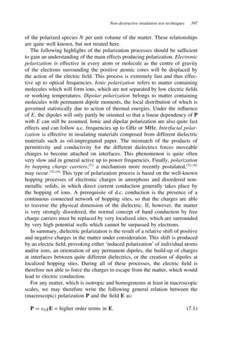 Non-destructive insulation test techniques 397
of the polarized species N per unit volume of the matter. These relationships
are quite well known, but not treated here.
The following highlights of the polarization processes should be sufficient
to gain an understanding of the main effects producing polarization. Electronic
polarization is effective in every atom or molecule as the centre of gravity
of the electrons surrounding the positive atomic cores will be displaced by
the action of the electric field. This process is extremely fast and thus effec-
tive up to optical frequencies. Ionic polarization refers to matter containing
molecules which will form ions, which are not separated by low electric fields
or working temperatures. Dipolar polarization belongs to matter containing
molecules with permanent dipole moments, the local distribution of which is
governed statistically due to action of thermal energies. Under the influence
of E, the dipoles will only partly be oriented so that a linear dependency of P
with E can still be assumed. Ionic and dipolar polarization are also quite fast
effects and can follow a.c. frequencies up to GHz or MHz. Interfacial polar-
ization is effective in insulating materials composed from different dielectric
materials such as oil-impregnated paper. The mismatch of the products of
permittivity and conductivity for the different dielectrics forces moveable
charges to become attached on interfaces. This phenomenon is quite often
very slow and in general active up to power frequencies. Finally, polarization
by hopping charge carriers,1
a mechanism more recently postulated,3,4
may occur.3,4
This type of polarization process is based on the well-known
hopping processes of electronic charges in amorphous and disordered non-
metallic solids, in which direct current conduction generally takes place by
the hopping of ions. A prerequisite of d.c. conduction is the presence of a
continuous connected network of hopping sites, so that the charges are able
to traverse the physical dimension of the dielectric. If, however, the matter
is very strongly disordered, the normal concept of band conduction by free
charge carriers must be replaced by very localized sites, which are surrounded
by very high potential wells which cannot be surpassed by electrons.
In summary, dielectric polarization is the result of a relative shift of positive
and negative charges in the matter under consideration. This shift is produced
by an electric field, provoking either ‘induced polarization’ of individual atoms
and/or ions, an orientation of any permanent dipoles, the build-up of charges
at interfaces between quite different dielectrics, or the creation of dipoles at
localized hopping sites. During all of these processes, the electric field is
therefore not able to force the charges to escape from the matter, which would
lead to electric conduction.
For any matter, which is isotropic and homogeneous at least in macroscopic
scales, we may therefore write the following general relation between the
(macroscopic) polarization P and the field E as:
P D ε0 E C higher order terms in E. 7.1
 