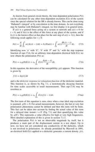 400 High Voltage Engineering: Fundamentals
As known from general circuit theory, the time-dependent polarization Pt
can be calculated for any other time-dependent excitation Et of the system
since the special solution for the SR is already known. This can be done using
‘Duhamel’s integral’ or by convolution in the time domain. As not everybody
may be familiar with Duhamel’s integral, we first display it in general terms.
If at is a general force acting on a system or network and at D 0 for
t  0, and if bt is the effect of this force at any place of the system, and if
b1t is the known effect at that place for the unit step of at D 1t, then the
following result applies for t ½ 0:
bt D
d
dt
 t
0
azb1t  z dz D b10at C
 t
0
az
db1t  z
dt
dz. 7.5
Identifying now ‘a’ with ‘E’, ‘b’ with ‘P’ and ‘b1’ with the step response
function of eqn (7.4), for an arbitrary time-dependent electrical field Et we
now obtain the polarization Pt as
Pt D ε0 0Et C ε0
 t
0
E
d t  
dt
d. 7.6
In this equation, the derivative of the susceptibility t appears. This function
is given by
ft D d t/dt 7.7
and is the dielectric response (or relaxation) function of the dielectric material.
This function is, as shown by Fig. 7.1, a monotonically decaying function
for time scales accessible to usual measurements. Thus eqn (7.6) may be
rewritten as
Pt D ε0 0Et C ε0
 t
0
Eft   d. 7.6a
The first term of this equation is zero, since when a true ideal step excitation
is assumed, 0 D 0. For actual measurements, however, the fast or very fast
polarization phenomena cannot be defined and then this term will be finite.
This fact can be taken into account by finding the actual value of this term
for a delayed time instant t D 00
(Fig. 7.1) and then quantifying this value
by 00
. This represents a value effective for high or very high frequencies.
More detailed explanation of this is given in section 7.1.3.
The polarization Pt is not an observable magnitude by itself, but it
produces a main part of the displacement current in a test object. Up to
now, we have not yet considered any conductivity of the dielectric, which
is not involved in polarization. As already postulated by Maxwell in 1891,
an electrical field Et applied to a dielectric generates a current density jt,
 