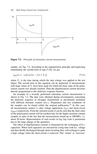 402 High Voltage Engineering: Fundamentals
ipol (t)
idepol (t)
t
0
Uc
Tc tc
Figure 7.2 Principle of relaxation current measurement
sample, see Fig. 7.2. According to the superposition principle and neglecting
immediately the second term in eqn (7.10), we get
jdept D ε0Ec[ft  ft C Tc] 7.11
where Tc is the time during which the step voltage was applied to the test
object. The second term in this equation can be neglected, if measurements
with large values of Tc have been made for which the final value of the polar-
ization current was already reached. Then the depolarization current becomes
directly proportional to the dielectric response function.
An example of a recently performed relaxation current measurement is
shown in Fig. 7.3. The data were obtained during investigations concerning
the dielectric response of oil-paper (transformer or pressboard) insulation
with different moisture content (m.c.). Preparation and test conditions of
the samples can be found within the original publication.5
In this case,
all measurements started 1 s after voltage application ipol and short-circuit
idepol respectively. From the selected results it can be seen that the final value
of the polarization current will be reached only for the higher moisture content
samples in spite of the fact that the measurements lasted up to 200 000 s, i.e.
about 56 hours. Representation of such results in log–log scale is paramount
due to the large change of the quantities.
The effect of depolarization currents is illustrated by the recharging of h.v.
capacitors. When such capacitors are stressed for a long time with d.c. voltage
and then briefly discharged through short-circuiting they will recharge to quite
a high voltage when the short-circuit is removed. This ‘return’ or ‘recovery’
 