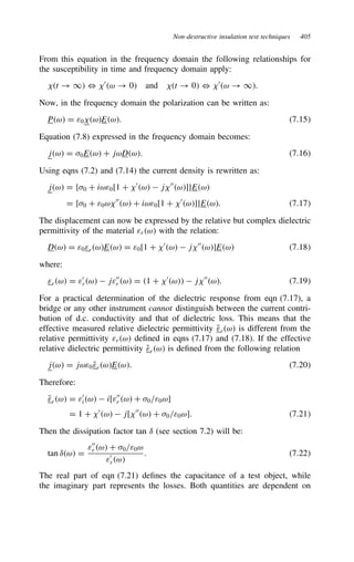 Non-destructive insulation test techniques 405
From this equation in the frequency domain the following relationships for
the susceptibility in time and frequency domain apply:
t ! 1 , 0
ω ! 0 and t ! 0 , 0
ω ! 1.
Now, in the frequency domain the polarization can be written as:
Pω D ε0 ωEω. 7.15
Equation (7.8) expressed in the frequency domain becomes:
jω D 0Eω C jωDω. 7.16
Using eqns (7.2) and (7.14) the current density is rewritten as:
jω D f0 C iωε0[1 C 0
ω  j 00
ω]gEω
D f0 C ε0ω 00
ω C iωε0[1 C 0
ω]gEω. 7.17
The displacement can now be expressed by the relative but complex dielectric
permittivity of the material εrω with the relation:
Dω D ε0εrωEω D ε0[1 C 0
ω  j 00
ω]Eω 7.18
where:
εrω D ε0
rω  jε00
r ω D 1 C 0
ω  j 00
ω. 7.19
For a practical determination of the dielectric response from eqn (7.17), a
bridge or any other instrument cannot distinguish between the current contri-
bution of d.c. conductivity and that of dielectric loss. This means that the
effective measured relative dielectric permittivity Q
εrω is different from the
relative permittivity εrω defined in eqns (7.17) and (7.18). If the effective
relative dielectric permittivity Q
εrω is defined from the following relation
jω D jωε0 Q
εrωEω. 7.20
Therefore:
Q
εrω D ε0
iω  i[ε00
r ω C 0/ε0ω]
D 1 C 0
ω  j[ 00
ω C 0/ε0ω]. 7.21
Then the dissipation factor tan υ (see section 7.2) will be:
tan υω D
ε00
r ω C 0/ε0ω
ε0
rω
. 7.22
The real part of eqn (7.21) defines the capacitance of a test object, while
the imaginary part represents the losses. Both quantities are dependent on
 