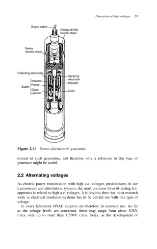 Generation of high voltages 29
Series
resistor chain
Output cable
Voltage divider
resistor chain
Inductor
Frame
Glass
cylinder
Collecting electrodes
Spraying
electrode
Inductor
Rotor
Stator
Figure 2.11 Sames electrostatic generator
present in such generators, and therefore only a reference to this type of
generator might be useful.
2.2 Alternating voltages
As electric power transmission with high a.c. voltages predominates in our
transmission and distribution systems, the most common form of testing h.v.
apparatus is related to high a.c. voltages. It is obvious then that most research
work in electrical insulation systems has to be carried out with this type of
voltage.
In every laboratory HVAC supplies are therefore in common use. As far
as the voltage levels are concerned, these may range from about 10 kV
r.m.s. only up to more than 1.5 MV r.m.s. today, as the development of
 