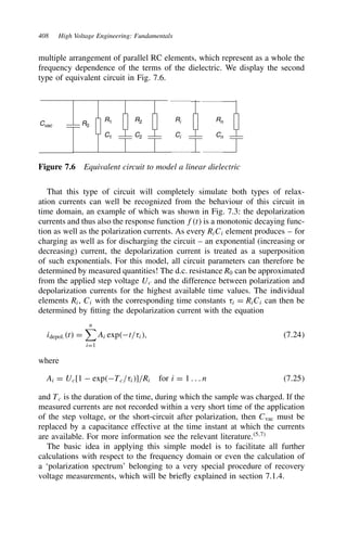 408 High Voltage Engineering: Fundamentals
multiple arrangement of parallel RC elements, which represent as a whole the
frequency dependence of the terms of the dielectric. We display the second
type of equivalent circuit in Fig. 7.6.
Cvac R0
Cn
C2
C1
Rn
Ci
Ri
R2
R1
Figure 7.6 Equivalent circuit to model a linear dielectric
That this type of circuit will completely simulate both types of relax-
ation currents can well be recognized from the behaviour of this circuit in
time domain, an example of which was shown in Fig. 7.3: the depolarization
currents and thus also the response function ft is a monotonic decaying func-
tion as well as the polarization currents. As every RiCi element produces – for
charging as well as for discharging the circuit – an exponential (increasing or
decreasing) current, the depolarization current is treated as a superposition
of such exponentials. For this model, all circuit parameters can therefore be
determined by measured quantities! The d.c. resistance R0 can be approximated
from the applied step voltage Uc and the difference between polarization and
depolarization currents for the highest available time values. The individual
elements Ri, Ci with the corresponding time constants i D RiCi can then be
determined by fitting the depolarization current with the equation
idepol.t D
n

iD1
Ai expt/i, 7.24
where
Ai D Uc[1  expTc/i]/Ri for i D 1 . . . n 7.25
and Tc is the duration of the time, during which the sample was charged. If the
measured currents are not recorded within a very short time of the application
of the step voltage, or the short-circuit after polarization, then Cvac must be
replaced by a capacitance effective at the time instant at which the currents
are available. For more information see the relevant literature.5,7
The basic idea in applying this simple model is to facilitate all further
calculations with respect to the frequency domain or even the calculation of
a ‘polarization spectrum’ belonging to a very special procedure of recovery
voltage measurements, which will be briefly explained in section 7.1.4.
 