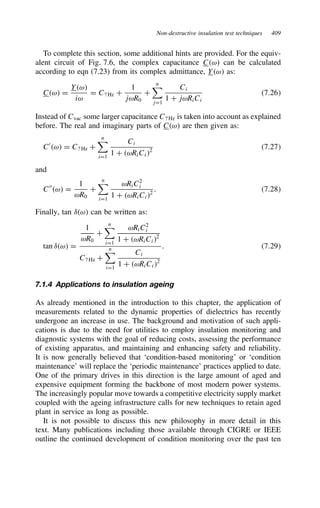 Non-destructive insulation test techniques 409
To complete this section, some additional hints are provided. For the equiv-
alent circuit of Fig. 7.6, the complex capacitance Cω can be calculated
according to eqn (7.23) from its complex admittance, Yω as:
Cω D
Yω
iω
D C? Hz C
1
jωR0
C
n

jD1
Ci
1 C jωRiCi
7.26
Instead of Cvac some larger capacitance C? Hz is taken into account as explained
before. The real and imaginary parts of Cω are then given as:
C0
ω D C? Hz C
n

iD1
Ci
1 C ωRiCi2
7.27
and
C00
ω D
1
ωR0
C
n

iD1
ωRiC2
i
1 C ωRiCi2
. 7.28
Finally, tan υω can be written as:
tan υω D
1
ωR0
C
n

iD1
ωRiC2
i
1 C ωRiCi2
C? Hz C
n

iD1
Ci
1 C ωRiCi2
. 7.29
7.1.4 Applications to insulation ageing
As already mentioned in the introduction to this chapter, the application of
measurements related to the dynamic properties of dielectrics has recently
undergone an increase in use. The background and motivation of such appli-
cations is due to the need for utilities to employ insulation monitoring and
diagnostic systems with the goal of reducing costs, assessing the performance
of existing apparatus, and maintaining and enhancing safety and reliability.
It is now generally believed that ‘condition-based monitoring’ or ‘condition
maintenance’ will replace the ‘periodic maintenance’ practices applied to date.
One of the primary drives in this direction is the large amount of aged and
expensive equipment forming the backbone of most modern power systems.
The increasingly popular move towards a competitive electricity supply market
coupled with the ageing infrastructure calls for new techniques to retain aged
plant in service as long as possible.
It is not possible to discuss this new philosophy in more detail in this
text. Many publications including those available through CIGRE or IEEE
outline the continued development of condition monitoring over the past ten
 