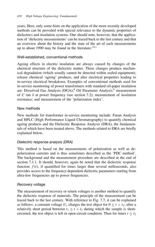 410 High Voltage Engineering: Fundamentals
years. Here, only some hints on the application of the more recently developed
methods can be provided with special relevance to the dynamic properties of
dielectrics and insulation systems. One should note, however, that the applica-
tion of ‘dielectric measurements’ can be traced back to the last century and that
an overview about the history and the state of the art of such measurements
up to about 1990 may be found in the literature.11
Well-established, conventional methods
Ageing effects in electric insulation are always caused by changes of the
chemical structure of the dielectric matter. These changes produce mechan-
ical degradation (which usually cannot be detected within sealed equipment),
release chemical ‘ageing’ products, and alter electrical properties leading to
in-service electrical breakdown. Examples of conventional methods used for
in-service monitoring of power transformers with standard oil-paper insulation
are: Dissolved Gas Analysis (DGA);8
Oil Parameter Analysis;9
measurement
of C tan υ at power frequency (see section 7.2); measurement of insulation
resistance; and measurement of the ‘polarization index’.
New methods
New methods for transformer in-service monitoring include: Furan Analysis
and HPLC (High Performance Liquid Chromatography) to quantify chemical
ageing products and the Dielectric Response Analysis (DRA), the fundamen-
tals of which have been treated above. The methods related to DRA are briefly
explained below.
Dielectric response analysis (DRA)
This method is based on the measurements of polarization as well as de-
polarization currents and is thus sometimes described as the ‘PDC method’.
The background and the measurement procedure are described at the end of
section 7.1.1. It should, however, again be noted that the dielectric response
function ft, if quantified for times larger than several milliseconds, also
provides access to the frequency-dependent dielectric parameters starting from
ultra-low frequencies up to power frequencies.
Recovery voltage
The measurement of recovery or return voltages is another method to quantify
the dielectric response of materials. The principle of the measurement can be
traced back to the last century. With reference to Fig. 7.7, it can be explained
as follows: a constant voltage Uc charges the test object for 0  t  t1; after a
relatively short period between t1  t  t2 during which the sample is short-
circuited, the test object is left in open-circuit condition. Then for times t ½ t2
 