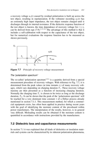Non-destructive insulation test techniques 411
a recovery voltage urt caused by residual polarization is built up across the
test object, resulting in repolarization. If the voltmeter recording urt has
an extremely high input impedance, the test object remains charged until it
discharges through its internal resistance. If the dielectric response function of
the test object is known, the time dependence of recovery voltage for t ½ t2
can be derived from eqn (7.9).1,5,11
The advantage of this method is that it
includes a self-calibration with respect to the capacitance of the test object,
but for numerical evaluations the response function has to be measured as
shown previously.
ur(t)
0 t1 t2 tr t
Uc
Tc Td
Vr max
Sr0
Figure 7.7 Principle of recovery voltage measurement
The ‘polarization spectrum’
The so-called ‘polarization spectrum’11
is a quantity derived from a special
measurement procedure of recovery voltages. With reference to Fig. 7.7, it is
determined from the peak values (at time instants tr) of many recovery volt-
ages, which vary depending on charging duration Tc. These recovery voltage
maxima are then presented as a function of increasing charging duration.
Normally the charging time Tc is chosen to be twice as long as the discharge
duration, Td. It can be shown that the peak of the ‘polarization spectrum’ will
be reached for a very dominant time constant  of a Debye process already
mentioned in section 7.1.1. This measurement method, for which a commer-
cial equipment exists, has often been applied in practice during recent years
with the goal of identifying the moisture content of the pressboard within
power transformers. The interpretation of the results, however, is in general
very difficult. Misleading results can be obtained if the moisture content is
quantified in accordance with instructions provided by the manufacturer.
7.2 Dielectric loss and capacitance measurements
In section 7.1 it was explained that all kinds of dielectrics or insulation mate-
rials and systems can be characterized by its inherent polarization phenomena,
 