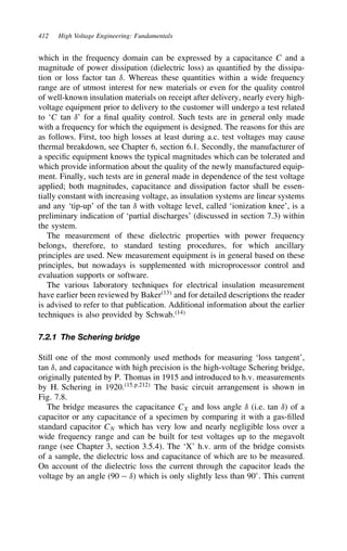 412 High Voltage Engineering: Fundamentals
which in the frequency domain can be expressed by a capacitance C and a
magnitude of power dissipation (dielectric loss) as quantified by the dissipa-
tion or loss factor tan υ. Whereas these quantities within a wide frequency
range are of utmost interest for new materials or even for the quality control
of well-known insulation materials on receipt after delivery, nearly every high-
voltage equipment prior to delivery to the customer will undergo a test related
to ‘C tan υ’ for a final quality control. Such tests are in general only made
with a frequency for which the equipment is designed. The reasons for this are
as follows. First, too high losses at least during a.c. test voltages may cause
thermal breakdown, see Chapter 6, section 6.1. Secondly, the manufacturer of
a specific equipment knows the typical magnitudes which can be tolerated and
which provide information about the quality of the newly manufactured equip-
ment. Finally, such tests are in general made in dependence of the test voltage
applied; both magnitudes, capacitance and dissipation factor shall be essen-
tially constant with increasing voltage, as insulation systems are linear systems
and any ‘tip-up’ of the tan υ with voltage level, called ‘ionization knee’, is a
preliminary indication of ‘partial discharges’ (discussed in section 7.3) within
the system.
The measurement of these dielectric properties with power frequency
belongs, therefore, to standard testing procedures, for which ancillary
principles are used. New measurement equipment is in general based on these
principles, but nowadays is supplemented with microprocessor control and
evaluation supports or software.
The various laboratory techniques for electrical insulation measurement
have earlier been reviewed by Baker13
and for detailed descriptions the reader
is advised to refer to that publication. Additional information about the earlier
techniques is also provided by Schwab.14
7.2.1 The Schering bridge
Still one of the most commonly used methods for measuring ‘loss tangent’,
tan υ, and capacitance with high precision is the high-voltage Schering bridge,
originally patented by P. Thomas in 1915 and introduced to h.v. measurements
by H. Schering in 1920.15,p.212
The basic circuit arrangement is shown in
Fig. 7.8.
The bridge measures the capacitance CX and loss angle υ (i.e. tan υ) of a
capacitor or any capacitance of a specimen by comparing it with a gas-filled
standard capacitor CN which has very low and nearly negligible loss over a
wide frequency range and can be built for test voltages up to the megavolt
range (see Chapter 3, section 3.5.4). The ‘X’ h.v. arm of the bridge consists
of a sample, the dielectric loss and capacitance of which are to be measured.
On account of the dielectric loss the current through the capacitor leads the
voltage by an angle (90  υ) which is only slightly less than 90°. This current
 
