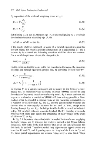 414 High Voltage Engineering: Fundamentals
By separation of the real and imaginary terms we get:
Cx D CN
R4
R3
, 7.31
RX D R3
C4
CN
7.32
Substituting CN in eqn (7.31) from eqn (7.32) and multiplying by ω we obtain
the dissipation factor according eqn (7.30):
ωCxRx D ωC4R4 D tan υX. 7.33
If the results shall be expressed in terms of a parallel equivalent circuit for
the test object, for which a parallel arrangement of a capacitance CP and a
resistor RP is assumed, the following equations shall be taken into account.
For a parallel equivalent circuit, the dissipation is
tan υp D
1
ωRPCP
. 7.34
On the condition that the losses in the two circuits must be equal, the quantities
of series and parallel equivalent circuits may be converted to each other by:
Cp D
Cs
1 C tan υs2
; 7.35
Rp D Rs

1 C
1
1 C tan υs2

7.36
In practice R3 is a variable resistance and is usually in the form of a four-
decade box. Its maximum value is limited to about 10 000 0 in order to keep
the effects of any stray capacitance relatively small. R4 is made constant and
in general realized as a multiple of (1000/1) 0 thus making possible a direct
reading of tan υ, provided a constant value of the frequency is indicated. C4
is variable. To exclude from Zbc and Zdc and the galvanometer branches any
currents due to inter-capacity between the h.v. and l.v. arms, except those
flowing through Zab and Zad, the bridge is fully double screened as indicated
in Fig. 7.8, in which only one screen is sketched. The l.v. branches are usually
protected with spark gaps against the appearance of high voltages in the event
of failure of ZI or ZII.
In Fig. 7.8 the network is earthed at the l.v. end of the transformer supplying
the high voltage, and by this also the bridge is earthed at (c). Under balance
conditions, both sides of the null detector G are at the same potential, but
the shield is earthed. Therefore partial stray capacitances appear across the
branches III and IV, and depending upon the length of the leads to CN and
Cx, these partial capacitances can assume values over a wide limit. These
 