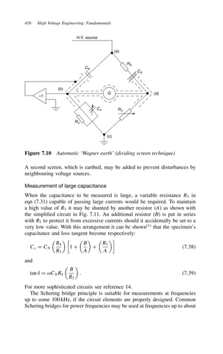 416 High Voltage Engineering: Fundamentals
H.V. source
(b)
+1
(a)
(d)
(c)
R3
R4
RX
C4
CX
G
CN
Figure 7.10 Automatic ‘Wagner earth’ (dividing screen technique)
A second screen, which is earthed, may be added to prevent disturbances by
neighbouring voltage sources.
Measurement of large capacitance
When the capacitance to be measured is large, a variable resistance R3 in
eqn (7.31) capable of passing large currents would be required. To maintain
a high value of R3 it may be shunted by another resistor A as shown with
the simplified circuit in Fig. 7.11. An additional resistor B is put in series
with R3 to protect it from excessive currents should it accidentally be set to a
very low value. With this arrangement it can be shown1
that the specimen’s
capacitance and loss tangent become respectively:
Cx D CN

R4
R3
 
1 C

B
A

C

R3
A

7.38
and
tan υ D ωCNR4

B
R3

. 7.39
For more sophisticated circuits see reference 14.
The Schering bridge principle is suitable for measurements at frequencies
up to some 100 kHz, if the circuit elements are properly designed. Common
Schering bridges for power frequencies may be used at frequencies up to about
 