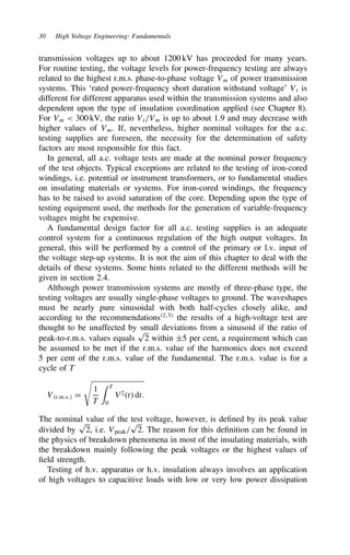 30 High Voltage Engineering: Fundamentals
transmission voltages up to about 1200 kV has proceeded for many years.
For routine testing, the voltage levels for power-frequency testing are always
related to the highest r.m.s. phase-to-phase voltage Vm of power transmission
systems. This ‘rated power-frequency short duration withstand voltage’ Vt is
different for different apparatus used within the transmission systems and also
dependent upon the type of insulation coordination applied (see Chapter 8).
For Vm  300 kV, the ratio Vt/Vm is up to about 1.9 and may decrease with
higher values of Vm. If, nevertheless, higher nominal voltages for the a.c.
testing supplies are foreseen, the necessity for the determination of safety
factors are most responsible for this fact.
In general, all a.c. voltage tests are made at the nominal power frequency
of the test objects. Typical exceptions are related to the testing of iron-cored
windings, i.e. potential or instrument transformers, or to fundamental studies
on insulating materials or systems. For iron-cored windings, the frequency
has to be raised to avoid saturation of the core. Depending upon the type of
testing equipment used, the methods for the generation of variable-frequency
voltages might be expensive.
A fundamental design factor for all a.c. testing supplies is an adequate
control system for a continuous regulation of the high output voltages. In
general, this will be performed by a control of the primary or l.v. input of
the voltage step-up systems. It is not the aim of this chapter to deal with the
details of these systems. Some hints related to the different methods will be
given in section 2.4.
Although power transmission systems are mostly of three-phase type, the
testing voltages are usually single-phase voltages to ground. The waveshapes
must be nearly pure sinusoidal with both half-cycles closely alike, and
according to the recommendations2,3
the results of a high-voltage test are
thought to be unaffected by small deviations from a sinusoid if the ratio of
peak-to-r.m.s. values equals
p
2 within š5 per cent, a requirement which can
be assumed to be met if the r.m.s. value of the harmonics does not exceed
5 per cent of the r.m.s. value of the fundamental. The r.m.s. value is for a
cycle of T
Vr.m.s. D

1
T
 T
0
V2t dt.
The nominal value of the test voltage, however, is defined by its peak value
divided by
p
2, i.e. Vpeak/
p
2. The reason for this definition can be found in
the physics of breakdown phenomena in most of the insulating materials, with
the breakdown mainly following the peak voltages or the highest values of
field strength.
Testing of h.v. apparatus or h.v. insulation always involves an application
of high voltages to capacitive loads with low or very low power dissipation
 