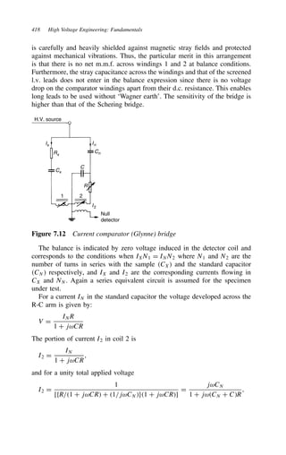 418 High Voltage Engineering: Fundamentals
is carefully and heavily shielded against magnetic stray fields and protected
against mechanical vibrations. Thus, the particular merit in this arrangement
is that there is no net m.m.f. across windings 1 and 2 at balance conditions.
Furthermore, the stray capacitance across the windings and that of the screened
l.v. leads does not enter in the balance expression since there is no voltage
drop on the comparator windings apart from their d.c. resistance. This enables
long leads to be used without ‘Wagner earth’. The sensitivity of the bridge is
higher than that of the Schering bridge.
H.V. source
Null
detector
In
I2
Cn
Cx
Rx
Ix
C
R
1 2
Figure 7.12 Current comparator (Glynne) bridge
The balance is indicated by zero voltage induced in the detector coil and
corresponds to the conditions when IXN1 D INN2 where N1 and N2 are the
number of turns in series with the sample CX and the standard capacitor
CN respectively, and IX and I2 are the corresponding currents flowing in
CX and NN. Again a series equivalent circuit is assumed for the specimen
under test.
For a current IN in the standard capacitor the voltage developed across the
R-C arm is given by:
V D
INR
1 C jωCR
The portion of current I2 in coil 2 is
I2 D
IN
1 C jωCR
,
and for a unity total applied voltage
I2 D
1
[fR/1 C jωCR C 1/jωCNg1 C jωCR]
D
jωCN
1 C jωCN C CR
,
 