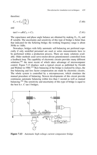 Non-destructive insulation test techniques 419
therefore:
Cx D CN

N2
N1

7.40
and
tan υ D ωRCN C C. 7.41
The capacitance and phase angle balance are obtained by making N1, N2 and
R variable. The uncertainty and sensitivity of this type of bridge is better than
that indicated for the Schering bridge; the working frequency range is about
50 Hz to 1 kHz.
Nowadays, bridges with fully automatic self-balancing are preferred espe-
cially if only unskilled personnel are used or series measurements have to
be performed within a production process. There are many solutions avail-
able. Older methods used servo-motor-driven potentiometers controlled from
a feedback loop. The capability of electronic circuits provides many different
solutions,20
the most recent of which takes advantage of microcomputer
control. Figure 7.13 displays such a typical circuit as published by Osvàth
and Widmer in 1986.21
Raw balancing of the bridge is realized by relays, the
fine balancing and loss factor compensation are made by electronic circuits.
The whole system is controlled by a microprocessor, which simulates the
manual procedure of balancing. Newest developments of this circuit provide
continuous automatic balancing within less than 1 second as well as manual
balancing.50
The sensitivity and uncertainty of this type of bridge is equal to
the best h.v. C tan υ bridges.
+
NX NN
Nb
Ni
90°
D/Ac
D/Atgδ
IX
IN
Ik
α
β
∼
Ie
V
uV
CX
CN
Figure 7.13 Automatic high-voltage current comparator bridge
 