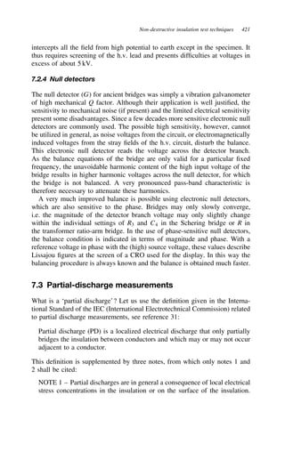 Non-destructive insulation test techniques 421
intercepts all the field from high potential to earth except in the specimen. It
thus requires screening of the h.v. lead and presents difficulties at voltages in
excess of about 5 kV.
7.2.4 Null detectors
The null detector G for ancient bridges was simply a vibration galvanometer
of high mechanical Q factor. Although their application is well justified, the
sensitivity to mechanical noise (if present) and the limited electrical sensitivity
present some disadvantages. Since a few decades more sensitive electronic null
detectors are commonly used. The possible high sensitivity, however, cannot
be utilized in general, as noise voltages from the circuit, or electromagnetically
induced voltages from the stray fields of the h.v. circuit, disturb the balance.
This electronic null detector reads the voltage across the detector branch.
As the balance equations of the bridge are only valid for a particular fixed
frequency, the unavoidable harmonic content of the high input voltage of the
bridge results in higher harmonic voltages across the null detector, for which
the bridge is not balanced. A very pronounced pass-band characteristic is
therefore necessary to attenuate these harmonics.
A very much improved balance is possible using electronic null detectors,
which are also sensitive to the phase. Bridges may only slowly converge,
i.e. the magnitude of the detector branch voltage may only slightly change
within the individual settings of R3 and C4 in the Schering bridge or R in
the transformer ratio-arm bridge. In the use of phase-sensitive null detectors,
the balance condition is indicated in terms of magnitude and phase. With a
reference voltage in phase with the (high) source voltage, these values describe
Lissajou figures at the screen of a CRO used for the display. In this way the
balancing procedure is always known and the balance is obtained much faster.
7.3 Partial-discharge measurements
What is a ‘partial discharge’? Let us use the definition given in the Interna-
tional Standard of the IEC (International Electrotechnical Commission) related
to partial discharge measurements, see reference 31:
Partial discharge (PD) is a localized electrical discharge that only partially
bridges the insulation between conductors and which may or may not occur
adjacent to a conductor.
This definition is supplemented by three notes, from which only notes 1 and
2 shall be cited:
NOTE 1 – Partial discharges are in general a consequence of local electrical
stress concentrations in the insulation or on the surface of the insulation.
 