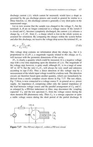 Non-destructive insulation test techniques 425
discharge current ict, which cannot be measured, would have a shape as
governed by the gas discharge process and would in general be similar to a
Dirac function, i.e. this discharge current is generally a very short pulse in the
nanosecond range.
Let us now assume that the sample was charged to the voltage Va but the
terminals A, B are no longer connected to a voltage source. If the switch S
is closed and Cc becomes completely discharged, the current ict releases a
charge υqc D CcυVc from Cc, a charge which is lost in the whole system as
assumed for simulation. By comparing the charges within the system before
and after this discharge, we receive the voltage drop across the terminal υVa as
υVa D
Cb
Ca C Cb
υVc 7.43
This voltage drop contains no information about the charge υqc, but it is
proportional to CbυVc, a magnitude vaguely related to this charge, as Cb
will increase with the geometric dimensions of the cavity.
υVa is clearly a quantity which could be measured. It is a negative voltage
step with a rise time depending upon the duration of ict. The magnitude of
the voltage step, however, is quite small, although υVc is in a range of some
102
to 103
V; but the ratio Cb/Ca will always be very small and unknown
according to eqn (7.42). Thus a direct detection of this voltage step by a
measurement of the whole input voltage would be a tedious task. The detection
circuits are therefore based upon another quantity, which can immediately be
derived from a nearly complete circuit shown in Fig. 7.17. The test object,
Fig. 7.16(a), is now connected to a voltage source V, in general an a.c. power
supply. An impedance Z, comprising either only the natural impedance of
the lead between voltage source and the parallel arrangement of CK and Ct
or enlarged by a PD-free inductance or filter, may disconnect the ‘coupling
capacitor’ CK and the test specimen Ct from the voltage source during the
short duration PD phenomena only. Then CK is a storage capacitor or quite
a stable voltage source during the short period of the partial discharge. It
V
Z
i (t), q
Vs Ct
Cs
Cb
Cc
CK
Figure 7.17 The PD test object Ct within a PD test circuit
 