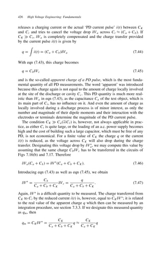 426 High Voltage Engineering: Fundamentals
releases a charging current or the actual ‘PD current pulse’ it between CK
and Ct and tries to cancel the voltage drop υVa across Ct ³ Ca C Cb. If
CK × Ct, υVa is completely compensated and the charge transfer provided
by the current pulse it is given by
q D

it D Ca C CbυVa 7.44
With eqn (7.43), this charge becomes
q D CbυVc 7.45
and is the so-called apparent charge of a PD pulse, which is the most funda-
mental quantity of all PD measurements. The word ‘apparent’ was introduced
because this charge again is not equal to the amount of charge locally involved
at the site of the discharge or cavity Cc. This PD quantity is much more real-
istic than υVa in eqn (7.43), as the capacitance Ca of the test object, which is
its main part of Ct, has no influence on it. And even the amount of charge as
locally involved during a discharge process is of minor interest, as only the
number and magnitude of their dipole moments and their interaction with the
electrodes or terminals determine the magnitude of the PD current pulse.
The condition CK × Ca¾
DCt is, however, not always applicable in prac-
tice, as either Ct is quite large, or the loading of an a.c. power supply becomes
high and the cost of building such a large capacitor, which must be free of any
PD, is not economical. For a finite value of CK the charge q or the current
it is reduced, as the voltage across CK will also drop during the charge
transfer. Designating this voltage drop by υVŁ
a, we may compute this value by
assuming that the same charge CbυVc has to be transferred in the circuits of
Figs 7.16(b) and 7.17. Therefore
υVaCa C Cb D υVŁ
Ca C Cb C CK. 7.46
Introducing eqn (7.43) as well as eqn (7.45), we obtain
υVŁ
D
Cb
Ca C Cb C CK
υVc D
q
Ca C Cb C CK
. 7.47
Again, υVŁ
is a difficult quantity to be measured. The charge transferred from
CK to Ct by the reduced current it is, however, equal to CKυVŁ
; it is related
to the real value of the apparent charge q which then can be measured by an
integration procedure, see section 7.3.3. If we designate this measured quantity
as qm, then
qm D CKυVŁ
D
CK
Ca C Cb C CK
q ³
CK
Ca C CK
q
 