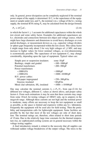 Generation of high voltages 31
only. In general, power dissipation can be completely neglected if the nominal
power output of the supply is determined. If Ct is the capacitance of the equip-
ment or sample under test, and Vn the nominal r.m.s. voltage of the h.v. testing
supply, the nominal KVA rating Pn may be calculated from the design formula
Pn D kV2
nωCt 2.14
in which the factor k ½ 1 accounts for additional capacitances within the whole
test circuit and some safety factor. Examples for additional capacitances are
h.v. electrodes and connections between test object and voltage source, which
might have large diameters and dimensions to avoid heavy discharges or even
partial discharges, or measurement devices as, e.g., capacitor voltage dividers
or sphere gaps frequently incorporated within the test circuit. This safety factor
k might range from only about 2 for very high voltages of ½1 MV, and may
increase to higher values for lower nominal voltages, as over-dimensioning
is economically possible. The capacitance of test equipment Ct may change
considerably, depending upon the type of equipment. Typical values are:
Simple post or suspension insulators some 10 pF
Bushings, simple and graded ¾100–1000 pF
Potential transformers ¾200–500 pF
Power transformers
1000 kVA ¾1000 pF
1000 kVA ¾1000–10 000 pF
H.V. power cables:
Oil-paper impregnated ¾250–300 pF/m
Gaseous insulated ¾60 pF/m
Metal clad substation, SF6 insulated ¾1000–10 000 pF
One may calculate the nominal currents In D Pn/Vn from eqn (2.14) for
different test voltages, different Ct values as shown above, and proper safety
factors k. From such estimations it may be seen that these currents may range
from some 10 mA for testing voltages of 100 kV only, up to amperes in the
megavolt range. Although these currents are not high and the nominal power
is moderate, many efforts are necessary to keep the test equipment as small
as possible, as the space is limited and expensive within any h.v. laboratory.
Frequently the equipment will be used also for field testing. Then the porta-
bility and transportation calls for lightweight equipment. Some facilities are
possible by the fact that most of the test voltages are only of short dura-
tion. The nominal ratings are, therefore, often related to short time periods
of 15 min. Due to the relatively large time constants for the thermal tempera-
ture rise, no sophisticated cooling systems are in general necessary within the
voltage testing supplies.
A final introductory remark is related to the necessity that all supplies can
withstand sudden voltage breakdowns of the output voltage. The stress to the
 