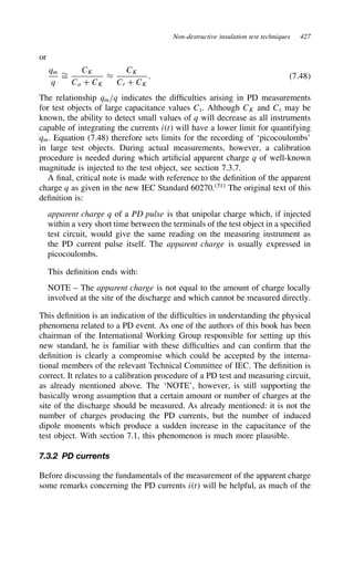 Non-destructive insulation test techniques 427
or
qm
q
¾
D
CK
Ca C CK
³
CK
Ct C CK
. 7.48
The relationship qm/q indicates the difficulties arising in PD measurements
for test objects of large capacitance values Ct. Although CK and Ct may be
known, the ability to detect small values of q will decrease as all instruments
capable of integrating the currents it will have a lower limit for quantifying
qm. Equation (7.48) therefore sets limits for the recording of ‘picocoulombs’
in large test objects. During actual measurements, however, a calibration
procedure is needed during which artificial apparent charge q of well-known
magnitude is injected to the test object, see section 7.3.7.
A final, critical note is made with reference to the definition of the apparent
charge q as given in the new IEC Standard 60270.31
The original text of this
definition is:
apparent charge q of a PD pulse is that unipolar charge which, if injected
within a very short time between the terminals of the test object in a specified
test circuit, would give the same reading on the measuring instrument as
the PD current pulse itself. The apparent charge is usually expressed in
picocoulombs.
This definition ends with:
NOTE – The apparent charge is not equal to the amount of charge locally
involved at the site of the discharge and which cannot be measured directly.
This definition is an indication of the difficulties in understanding the physical
phenomena related to a PD event. As one of the authors of this book has been
chairman of the International Working Group responsible for setting up this
new standard, he is familiar with these difficulties and can confirm that the
definition is clearly a compromise which could be accepted by the interna-
tional members of the relevant Technical Committee of IEC. The definition is
correct. It relates to a calibration procedure of a PD test and measuring circuit,
as already mentioned above. The ‘NOTE’, however, is still supporting the
basically wrong assumption that a certain amount or number of charges at the
site of the discharge should be measured. As already mentioned: it is not the
number of charges producing the PD currents, but the number of induced
dipole moments which produce a sudden increase in the capacitance of the
test object. With section 7.1, this phenomenon is much more plausible.
7.3.2 PD currents
Before discussing the fundamentals of the measurement of the apparent charge
some remarks concerning the PD currents it will be helpful, as much of the
 