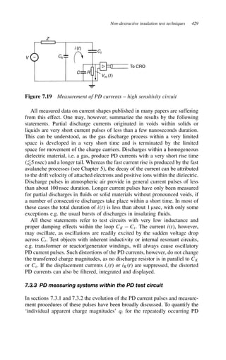 Non-destructive insulation test techniques 429
V
Z
C
To CRO
Ck
Vm (t)
Ct
i (t)
R
Figure 7.19 Measurement of PD currents – high sensitivity circuit
All measured data on current shapes published in many papers are suffering
from this effect. One may, however, summarize the results by the following
statements. Partial discharge currents originated in voids within solids or
liquids are very short current pulses of less than a few nanoseconds duration.
This can be understood, as the gas discharge process within a very limited
space is developed in a very short time and is terminated by the limited
space for movement of the charge carriers. Discharges within a homogeneous
dielectric material, i.e. a gas, produce PD currents with a very short rise time
5 nsec and a longer tail. Whereas the fast current rise is produced by the fast
avalanche processes (see Chapter 5), the decay of the current can be attributed
to the drift velocity of attached electrons and positive ions within the dielectric.
Discharge pulses in atmospheric air provide in general current pulses of less
than about 100 nsec duration. Longer current pulses have only been measured
for partial discharges in fluids or solid materials without pronounced voids, if
a number of consecutive discharges take place within a short time. In most of
these cases the total duration of it is less than about 1 µsec, with only some
exceptions e.g. the usual bursts of discharges in insulating fluids.
All these statements refer to test circuits with very low inductance and
proper damping effects within the loop CK  Ct. The current it, however,
may oscillate, as oscillations are readily excited by the sudden voltage drop
across Ct. Test objects with inherent inductivity or internal resonant circuits,
e.g. transformer or reactor/generator windings, will always cause oscillatory
PD current pulses. Such distortions of the PD currents, however, do not change
the transferred charge magnitudes, as no discharge resistor is in parallel to CK
or Ct. If the displacement currents itt or iKt are suppressed, the distorted
PD currents can also be filtered, integrated and displayed.
7.3.3 PD measuring systems within the PD test circuit
In sections 7.3.1 and 7.3.2 the evolution of the PD current pulses and measure-
ment procedures of these pulses have been broadly discussed. To quantify the
‘individual apparent charge magnitudes’ qi for the repeatedly occurring PD
 
