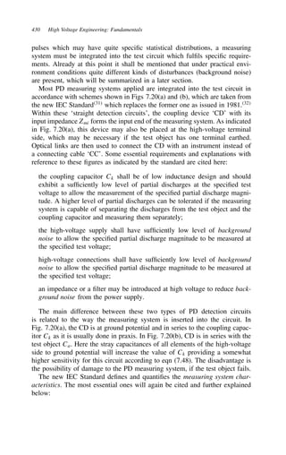 430 High Voltage Engineering: Fundamentals
pulses which may have quite specific statistical distributions, a measuring
system must be integrated into the test circuit which fulfils specific require-
ments. Already at this point it shall be mentioned that under practical envi-
ronment conditions quite different kinds of disturbances (background noise)
are present, which will be summarized in a later section.
Most PD measuring systems applied are integrated into the test circuit in
accordance with schemes shown in Figs 7.20(a) and (b), which are taken from
the new IEC Standard31
which replaces the former one as issued in 1981.32
Within these ‘straight detection circuits’, the coupling device ‘CD’ with its
input impedance Zmi forms the input end of the measuring system. As indicated
in Fig. 7.20(a), this device may also be placed at the high-voltage terminal
side, which may be necessary if the test object has one terminal earthed.
Optical links are then used to connect the CD with an instrument instead of
a connecting cable ‘CC’. Some essential requirements and explanations with
reference to these figures as indicated by the standard are cited here:
the coupling capacitor Ck shall be of low inductance design and should
exhibit a sufficiently low level of partial discharges at the specified test
voltage to allow the measurement of the specified partial discharge magni-
tude. A higher level of partial discharges can be tolerated if the measuring
system is capable of separating the discharges from the test object and the
coupling capacitor and measuring them separately;
the high-voltage supply shall have sufficiently low level of background
noise to allow the specified partial discharge magnitude to be measured at
the specified test voltage;
high-voltage connections shall have sufficiently low level of background
noise to allow the specified partial discharge magnitude to be measured at
the specified test voltage;
an impedance or a filter may be introduced at high voltage to reduce back-
ground noise from the power supply.
The main difference between these two types of PD detection circuits
is related to the way the measuring system is inserted into the circuit. In
Fig. 7.20(a), the CD is at ground potential and in series to the coupling capac-
itor Ck as it is usually done in praxis. In Fig. 7.20(b), CD is in series with the
test object Ca. Here the stray capacitances of all elements of the high-voltage
side to ground potential will increase the value of Ck providing a somewhat
higher sensitivity for this circuit according to eqn (7.48). The disadvantage is
the possibility of damage to the PD measuring system, if the test object fails.
The new IEC Standard defines and quantifies the measuring system char-
acteristics. The most essential ones will again be cited and further explained
below:
 