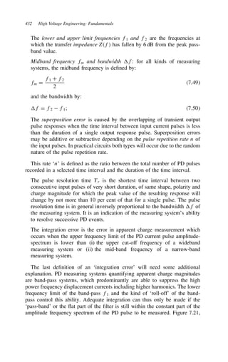 432 High Voltage Engineering: Fundamentals
The lower and upper limit frequencies f1 and f2 are the frequencies at
which the transfer impedance Zf has fallen by 6 dB from the peak pass-
band value.
Midband frequency fm and bandwidth f: for all kinds of measuring
systems, the midband frequency is defined by:
fm D
f1 C f2
2
7.49
and the bandwidth by:
f D f2  f1; 7.50
The superposition error is caused by the overlapping of transient output
pulse responses when the time interval between input current pulses is less
than the duration of a single output response pulse. Superposition errors
may be additive or subtractive depending on the pulse repetition rate n of
the input pulses. In practical circuits both types will occur due to the random
nature of the pulse repetition rate.
This rate ‘n’ is defined as the ratio between the total number of PD pulses
recorded in a selected time interval and the duration of the time interval.
The pulse resolution time Tr is the shortest time interval between two
consecutive input pulses of very short duration, of same shape, polarity and
charge magnitude for which the peak value of the resulting response will
change by not more than 10 per cent of that for a single pulse. The pulse
resolution time is in general inversely proportional to the bandwidth f of
the measuring system. It is an indication of the measuring system’s ability
to resolve successive PD events.
The integration error is the error in apparent charge measurement which
occurs when the upper frequency limit of the PD current pulse amplitude-
spectrum is lower than (i) the upper cut-off frequency of a wideband
measuring system or (ii) the mid-band frequency of a narrow-band
measuring system.
The last definition of an ‘integration error’ will need some additional
explanation. PD measuring systems quantifying apparent charge magnitudes
are band-pass systems, which predominantly are able to suppress the high
power frequency displacement currents including higher harmonics. The lower
frequency limit of the band-pass f1 and the kind of ‘roll-off’ of the band-
pass control this ability. Adequate integration can thus only be made if the
‘pass-band’ or the flat part of the filter is still within the constant part of the
amplitude frequency spectrum of the PD pulse to be measured. Figure 7.21,
 