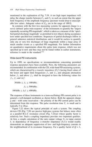 434 High Voltage Engineering: Fundamentals
mentioned in the explanation of Fig. 7.19. A too high input impedance will
delay the charge transfer between Ca and Ck to such an extent that the upper
limit frequency of the amplitude frequency spectrum would drop to unaccept-
able low values. Adequate values of Zmi are in the range of 100 0.
In common with the first two measuring systems for apparent charge is a
newly defined ‘pulse train response’ of the instruments to quantify the ‘largest
repeatedly occurring PD magnitude’, which is taken as a measure of the ‘speci-
fied partial discharge magnitude’ as permitted in test objects during acceptance
tests under specified test conditions. Sequences of partial discharges follow in
general unknown statistical distributions and it would be useless to quantify
only one or very few discharges of large magnitude within a large array of
much smaller events as a specified PD magnitude. For further information
on quantitative requirements about this pulse train response, which was not
specified up to now and thus may not be found within in earlier instruments,
reference is made to the standard.31
Wide-band PD instruments
Up to 1999, no specifications or recommendations concerning permitted
response parameters have been available. Now, the following parameters are
recommended. In combination with the CD, wide-band PD measuring systems,
which are characterized by a transfer impedance Zf having fixed values of
the lower and upper limit frequencies f1 and f2, and adequate attenuation
below f1 and above f2, shall be designed to have the following values for
f1, f2 and f:
30 kHz  f1  100 kHz;
f2  500 kHz; 7.51
100 kHz  f  400 kHz.
The response of these instruments to a (non-oscillating) PD current pulse is in
general a well-damped oscillation as shown below. Both the apparent charge
q and – with some reservation – the polarity of the PD current pulse can be
determined from this response. The pulse resolution time Tr is small and is
typically 5 to 20 µs.
Figure 7.22 shows the typical principle of such a system. The coupling
devices CD (Fig. 7.20) are passive high-pass systems but behave more often
as a parallel R-L-C resonance circuit (Fig. 7.22(a)) whose quality factor is
relatively low. Such a coupling impedance provides two important qualities.
At first, a simple calculation of the ratio output voltage V0 to input current
Ii in dependency of frequency (Dtransfer impedance Zf) would readily
demonstrate an adequate suppression of low- and high-frequency currents in
the neighbourhood of its resonance frequency. For a quality factor of Q D 1,
 