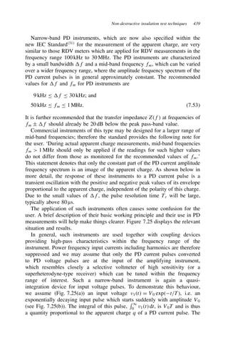 Non-destructive insulation test techniques 439
Narrow-band PD instruments, which are now also specified within the
new IEC Standard31
for the measurement of the apparent charge, are very
similar to those RDV meters which are applied for RDV measurements in the
frequency range 100 kHz to 30 MHz. The PD instruments are characterized
by a small bandwidth f and a mid-band frequency fm, which can be varied
over a wider frequency range, where the amplitude frequency spectrum of the
PD current pulses is in general approximately constant. The recommended
values for f and fm for PD instruments are
9 kHz  f  30 kHz; and
50 kHz  fm  1 MHz. 7.53
It is further recommended that the transfer impedance Zf at frequencies of
fm š f should already be 20 dB below the peak pass-band value.
Commercial instruments of this type may be designed for a larger range of
mid-band frequencies; therefore the standard provides the following note for
the user. ‘During actual apparent charge measurements, mid-band frequencies
fm  1 MHz should only be applied if the readings for such higher values
do not differ from those as monitored for the recommended values of fm.’
This statement denotes that only the constant part of the PD current amplitude
frequency spectrum is an image of the apparent charge. As shown below in
more detail, the response of these instruments to a PD current pulse is a
transient oscillation with the positive and negative peak values of its envelope
proportional to the apparent charge, independent of the polarity of this charge.
Due to the small values of f, the pulse resolution time Tr will be large,
typically above 80 µs.
The application of such instruments often causes some confusion for the
user. A brief description of their basic working principle and their use in PD
measurements will help make things clearer. Figure 7.25 displays the relevant
situation and results.
In general, such instruments are used together with coupling devices
providing high-pass characteristics within the frequency range of the
instrument. Power frequency input currents including harmonics are therefore
suppressed and we may assume that only the PD current pulses converted
to PD voltage pulses are at the input of the amplifying instrument,
which resembles closely a selective voltmeter of high sensitivity (or a
superheterodyne-type receiver) which can be tuned within the frequency
range of interest. Such a narrow-band instrument is again a quasi-
integration device for input voltage pulses. To demonstrate this behaviour,
we assume (Fig. 7.25(a)) an input voltage v1t D V0 expt/T, i.e. an
exponentially decaying input pulse which starts suddenly with amplitude V0
(see Fig. 7.25(b)). The integral of this pulse,
1
0 v1t dt, is V0T and is thus
a quantity proportional to the apparent charge q of a PD current pulse. The
 