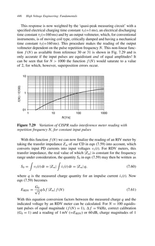 446 High Voltage Engineering: Fundamentals
This response is now weighted by the ‘quasi-peak measuring circuit’ with a
specified electrical charging time constant 1D1 ms, an electrical discharging
time constant 2D160 ms and by an output voltmeter, which, for conventional
instruments, is of moving coil type, critically damped and having a mechanical
time constant 3D160 ms. This procedure makes the reading of the output
voltmeter dependent on the pulse repetition frequency N. This non-linear func-
tion fN as available from reference 30 or 31 is shown in Fig. 7.29 and is
only accurate if the input pulses are equidistant and of equal amplitudes! It
can be seen that for N  1000 the function fN would saturate to a value
of 2, for which, however, superposition errors occur.
01
1
10
1 10 100 1000
N [1/s]
f
(
N
)
/
f
(100)
Figure 7.29 Variation of CISPR radio interference meter reading with
repetition frequency N, for constant input pulses
With this function fN we can now finalize the reading of an RIV meter by
taking the transfer impedance Zm of our CD in eqn (7.59) into account, which
converts input PD currents into input voltages v1t. For RDV meters, this
transfer impedance, the real value of which jZmj is constant for the frequency
range under consideration, the quantity S0 in eqn (7.59) may then be written as
S0 D

v1t dt D jZmj

i1t dt D jZmj q, 7.60
where q is the measured charge quantity for an impulse current i1t. Now
eqn (7.59) becomes
ERDV D
G0
p
2
qf jZmj fN 7.61
With this equation conversion factors between the measured charge q and the
indicated voltage by an RDV meter can be calculated. For N D 100 equidis-
tant pulses of equal magnitude fN D 1, f D 9 kHz, correct calibration
G0 D 1 and a reading of 1 mV (DERDV) or 60 dB, charge magnitudes of 1
 