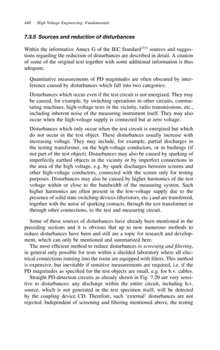 448 High Voltage Engineering: Fundamentals
7.3.5 Sources and reduction of disturbances
Within the informative Annex G of the IEC Standard31
sources and sugges-
tions regarding the reduction of disturbances are described in detail. A citation
of some of the original text together with some additional information is thus
adequate.
Quantitative measurements of PD magnitudes are often obscured by inter-
ference caused by disturbances which fall into two categories:
Disturbances which occur even if the test circuit is not energized. They may
be caused, for example, by switching operations in other circuits, commu-
tating machines, high-voltage tests in the vicinity, radio transmissions, etc.,
including inherent noise of the measuring instrument itself. They may also
occur when the high-voltage supply is connected but at zero voltage.
Disturbances which only occur when the test circuit is energized but which
do not occur in the test object. These disturbances usually increase with
increasing voltage. They may include, for example, partial discharges in
the testing transformer, on the high-voltage conductors, or in bushings (if
not part of the test object). Disturbances may also be caused by sparking of
imperfectly earthed objects in the vicinity or by imperfect connections in
the area of the high voltage, e.g. by spark discharges between screens and
other high-voltage conductors, connected with the screen only for testing
purposes. Disturbances may also be caused by higher harmonics of the test
voltage within or close to the bandwidth of the measuring system. Such
higher harmonics are often present in the low-voltage supply due to the
presence of solid state switching devices (thyristors, etc.) and are transferred,
together with the noise of sparking contacts, through the test transformer or
through other connections, to the test and measuring circuit.
Some of these sources of disturbances have already been mentioned in the
preceding sections and it is obvious that up to now numerous methods to
reduce disturbances have been and still are a topic for research and develop-
ment, which can only be mentioned and summarized here.
The most efficient method to reduce disturbances is screening and filtering,
in general only possible for tests within a shielded laboratory where all elec-
trical connections running into the room are equipped with filters. This method
is expensive, but inevitable if sensitive measurements are required, i.e. if the
PD magnitudes as specified for the test objects are small, e.g. for h.v. cables.
Straight PD-detection circuits as already shown in Fig. 7.20 are very sensi-
tive to disturbances: any discharge within the entire circuit, including h.v.
source, which is not generated in the test specimen itself, will be detected
by the coupling device CD. Therefore, such ‘external’ disturbances are not
rejected. Independent of screening and filtering mentioned above, the testing
 