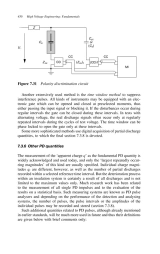 450 High Voltage Engineering: Fundamentals
Zmi (Zmi)1
Z
U∼
Ca
Ca1
or
(Ck)
CD (CD)1
CC CC
MI
Figure 7.31 Polarity discrimination circuit
Another extensively used method is the time window method to suppress
interference pulses. All kinds of instruments may be equipped with an elec-
tronic gate which can be opened and closed at preselected moments, thus
either passing the input signal or blocking it. If the disturbances occur during
regular intervals the gate can be closed during these intervals. In tests with
alternating voltage, the real discharge signals often occur only at regularly
repeated intervals during the cycles of test voltage. The time window can be
phase locked to open the gate only at these intervals.
Some more sophisticated methods use digital acquisition of partial discharge
quantities, to which the final section 7.3.8 is devoted.
7.3.6 Other PD quantities
The measurement of the ‘apparent charge q’ as the fundamental PD quantity is
widely acknowledged and used today, and only the ‘largest repeatedly occur-
ring magnitudes’ of this kind are usually specified. Individual charge magni-
tudes qi are different, however, as well as the number of partial discharges
recorded within a selected reference time interval. But the deterioration process
within an insulation system is certainly a result of all discharges and is not
limited to the maximum values only. Much research work has been related
to the measurement of all single PD impulses and to the evaluation of the
results on a statistical basis. Such measuring systems are known as PD pulse
analysers and depending on the performance of the detection and analysing
systems, the number of pulses, the pulse intervals or the amplitudes of the
individual pulses may be recorded and stored (section 7.3.8).
Such additional quantities related to PD pulses, although already mentioned
in earlier standards, will be much more used in future and thus their definitions
are given below with brief comments only:
 