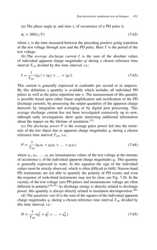 Non-destructive insulation test techniques 451
(a) The phase angle =i and time ti of occurrence of a PD pulse is
=i D 360ti/T 7.62
where ti is the time measured between the preceding positive going transition
of the test voltage through zero and the PD pulse. Here T is the period of the
test voltage.
(b) The average discharge current I is the sum of the absolute values
of individual apparent charge magnitudes qi during a chosen reference time
interval Tref divided by this time interval, i.e.:
I D
1
Tref
jq1j C jq2j C . . . C jqij 7.63
This current is generally expressed in coulombs per second or in amperes.
By this definition a quantity is available which includes all individual PD
pulses as well as the pulse repetition rate n. The measurement of this quantity
is possible based upon either linear amplification and rectification of the PD
discharge currents, by processing the output quantities of the apparent charge
detectors by integration and averaging or by digital post processing. This
average discharge current has not been investigated extensively up to now,
although early investigations show quite interesting additional information
about the impact on the lifetime of insulation.31
(c) The discharge power P is the average pulse power fed into the termi-
nals of the test object due to apparent charge magnitudes qi during a chosen
reference time interval Tref, i.e.:
P D
1
Tref
q1u1 C q2u2 C . . . C qiui 7.64
where u1, u2, . . . , ui are instantaneous values of the test voltage at the instants
of occurrence ti of the individual apparent charge magnitudes qi. This quantity
is generally expressed in watts. In this equation the sign of the individual
values must be strictly observed, which is often difficult to fulfil. Narrow-band
PD instruments are not able to quantify the polarity of PD events and even
the response of wide-band instruments may not be clear, see Fig. 7.26. In the
vicinity of the test voltage zero PD pulses and instantaneous voltage are often
different in polarity!36,45
As discharge energy is directly related to discharge
power, this quantity is always directly related to insulation decomposition.46
(d) The quadratic rate D is the sum of the squares of the individual apparent
charge magnitudes qi during a chosen reference time interval Tref divided by
this time interval, i.e.:
D D
1
Tref
q2
1 C q2
2 C . . . C q2
m 7.65
 