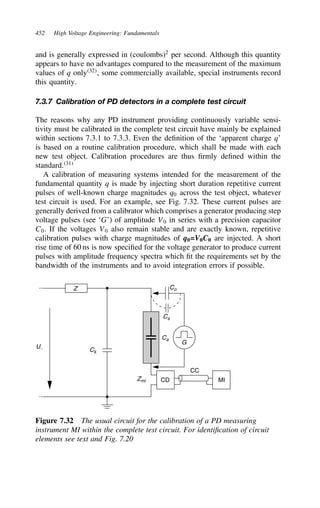 452 High Voltage Engineering: Fundamentals
and is generally expressed in (coulombs)2
per second. Although this quantity
appears to have no advantages compared to the measurement of the maximum
values of q only32
, some commercially available, special instruments record
this quantity.
7.3.7 Calibration of PD detectors in a complete test circuit
The reasons why any PD instrument providing continuously variable sensi-
tivity must be calibrated in the complete test circuit have mainly be explained
within sections 7.3.1 to 7.3.3. Even the definition of the ‘apparent charge q’
is based on a routine calibration procedure, which shall be made with each
new test object. Calibration procedures are thus firmly defined within the
standard.31
A calibration of measuring systems intended for the measurement of the
fundamental quantity q is made by injecting short duration repetitive current
pulses of well-known charge magnitudes q0 across the test object, whatever
test circuit is used. For an example, see Fig. 7.32. These current pulses are
generally derived from a calibrator which comprises a generator producing step
voltage pulses (see ‘G’) of amplitude V0 in series with a precision capacitor
C0. If the voltages V0 also remain stable and are exactly known, repetitive
calibration pulses with charge magnitudes of q0=V0C0 are injected. A short
rise time of 60 ns is now specified for the voltage generator to produce current
pulses with amplitude frequency spectra which fit the requirements set by the
bandwidth of the instruments and to avoid integration errors if possible.
Z
U∼
Ca
Co
Cs
Ck
CD MI
CC
Zmi
G
Figure 7.32 The usual circuit for the calibration of a PD measuring
instrument MI within the complete test circuit. For identification of circuit
elements see text and Fig. 7.20
 