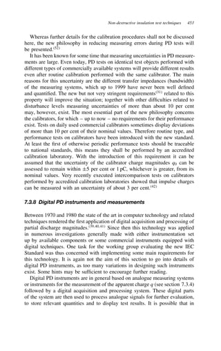 Non-destructive insulation test techniques 453
Whereas further details for the calibration procedures shall not be discussed
here, the new philosophy in reducing measuring errors during PD tests will
be presented.52
It has been known for some time that measuring uncertainties in PD measure-
ments are large. Even today, PD tests on identical test objects performed with
different types of commercially available systems will provide different results
even after routine calibration performed with the same calibrator. The main
reasons for this uncertainty are the different transfer impedances (bandwidth)
of the measuring systems, which up to 1999 have never been well defined
and quantified. The new but not very stringent requirements31
related to this
property will improve the situation; together with other difficulties related to
disturbance levels measuring uncertainties of more than about 10 per cent
may, however, exist. The most essential part of the new philosophy concerns
the calibrators, for which – up to now – no requirements for their performance
exist. Tests on daily used commercial calibrators sometimes display deviations
of more than 10 per cent of their nominal values. Therefore routine type, and
performance tests on calibrators have been introduced with the new standard.
At least the first of otherwise periodic performance tests should be traceable
to national standards, this means they shall be performed by an accredited
calibration laboratory. With the introduction of this requirement it can be
assumed that the uncertainty of the calibrator charge magnitudes q0 can be
assessed to remain within š5 per cent or 1 pC, whichever is greater, from its
nominal values. Very recently executed intercomparison tests on calibrators
performed by accredited calibration laboratories showed that impulse charges
can be measured with an uncertainty of about 3 per cent.42
7.3.8 Digital PD instruments and measurements
Between 1970 and 1980 the state of the art in computer technology and related
techniques rendered the first application of digital acquisition and processing of
partial discharge magnitudes.39,40,41
Since then this technology was applied
in numerous investigations generally made with either instrumentation set
up by available components or some commercial instruments equipped with
digital techniques. One task for the working group evaluating the new IEC
Standard was thus concerned with implementing some main requirements for
this technology. It is again not the aim of this section to go into details of
digital PD instruments, as too many variations in designing such instruments
exist. Some hints may be sufficient to encourage further reading.
Digital PD instruments are in general based on analogue measuring systems
or instruments for the measurement of the apparent charge q (see section 7.3.4)
followed by a digital acquisition and processing system. These digital parts
of the system are then used to process analogue signals for further evaluation,
to store relevant quantities and to display test results. It is possible that in
 
